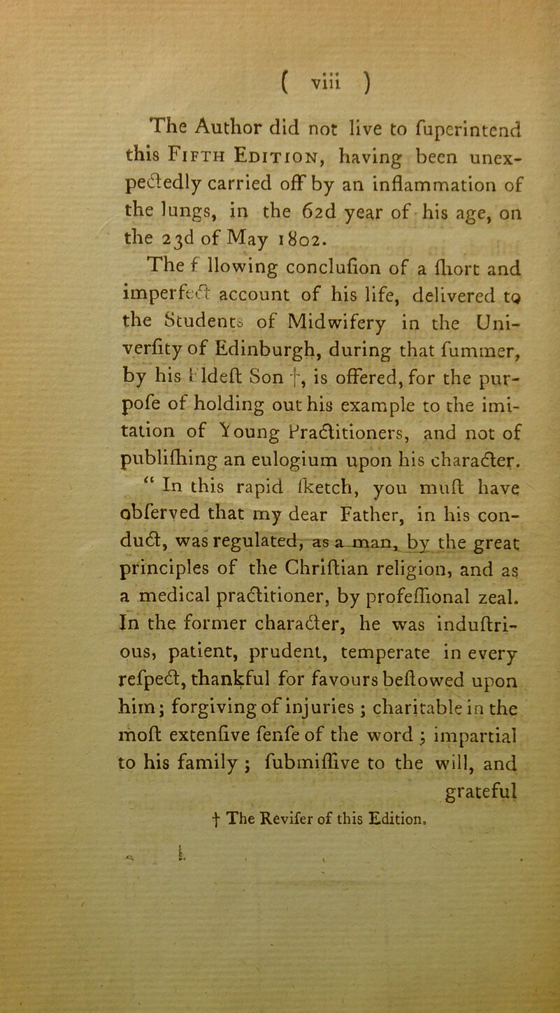 ( via ) The Author did not live to fuperintend this Fi fth Edition, having been unex- pectedly carried off by an inflammation of the lungs, in the 62d year of his age, on the 23d of May 1802. The f llowing conclufion of a fliort and imperfeCt account of his life, delivered tg the Student* of Midwifery in the Uni- verfity of Edinburgh, during that fummer, by his 1 Id eft Son f, is offered, for the pur- pofe of holding out his example to the imi- tation of ^oung Fradlitioners, and not of publifhing an eulogium upon his character. “ In this rapid fketch, you mull have obferved that my dear Father, in his con- duct, was regulated, as a man, by the great principles of the Chriftian religion, and as a medical practitioner, by profefhonal zeal. In the former charader, he was induftri- ous, patient, prudent, temperate in every refpeCt, thankful for favours bellowed upon him; forgiving of injuries ; charitable in the mod extenfive fenfe of the word ; impartial to his family ; fubmiffive to the will, and grateful t The Revifer of this Edition. f