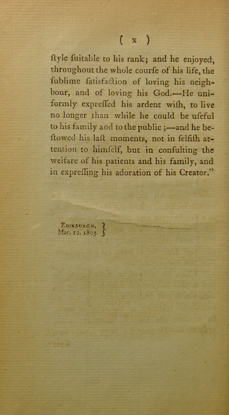 formly exprefled his ardent wifh, to live no longer than while he could be ufeful to his family and to the public ;—and he be- llowed his lafc moments, not in felfifh at- tention to himfelf, but in confulting the welfare of his patients and his family, and in exprelling his adoration of his Creator.” Edinburgh, Mar. 12. 1803.