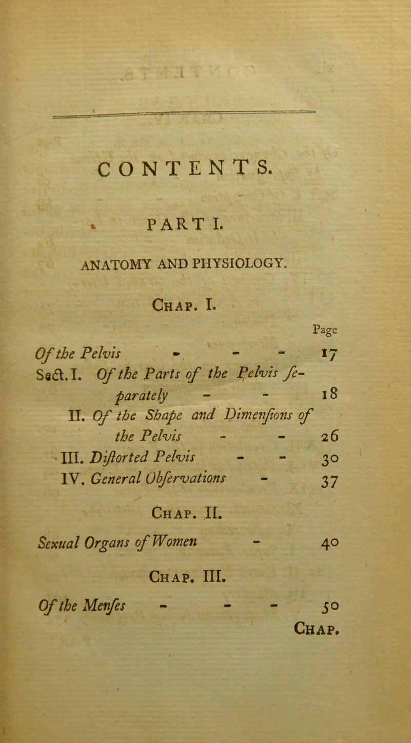 ■■ CONTENTS. . PART I. ANATOMY AND PHYSIOLOGY. f ' - Chap. I. Page Of the Pelvis - - - 17 Sedt. I. Of the Parts of the pelvis fe- parately - - 18 IT. Of the Shape and Dimenfons of the Pelvis - - 26 T . • III. Biflorted Pelvis - - 30 IV. General Obfervations - 37 Chap. II. Sexual Organs of Women - 40 Chap. III. Of the Menfes 50 Chap.