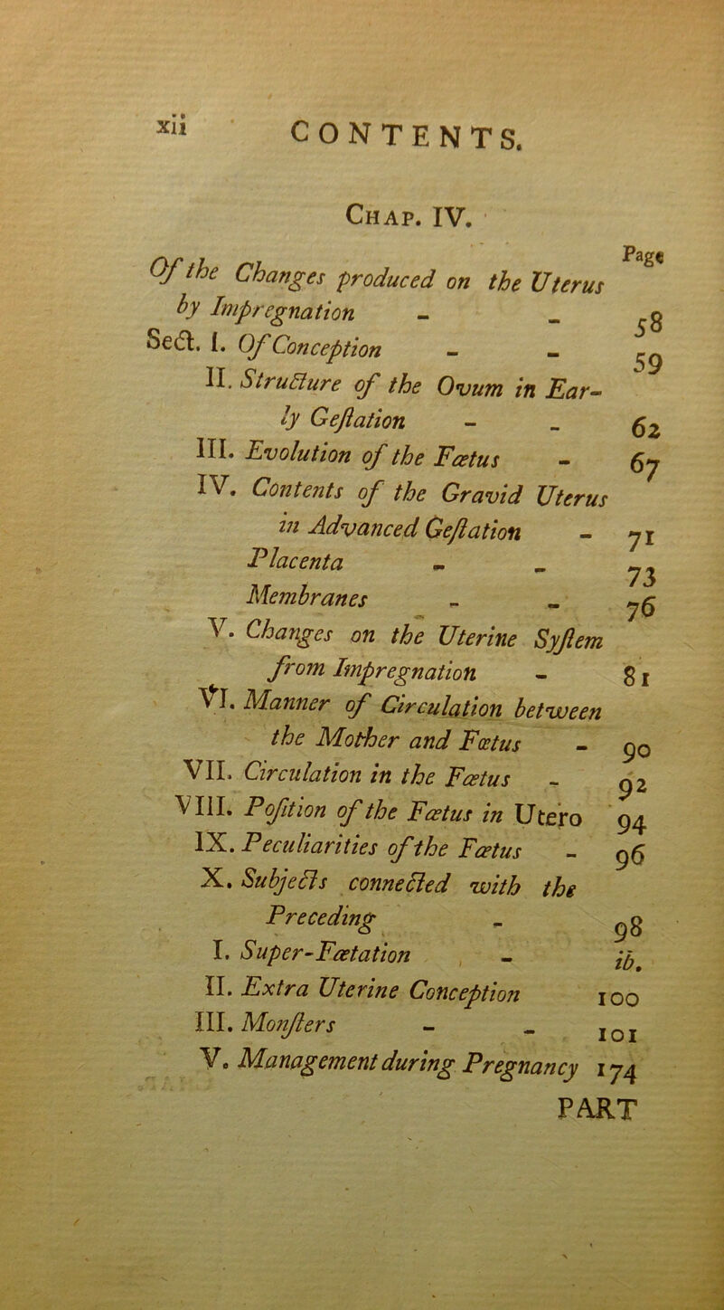 Chap. IV. •' Of the Changes produced on the Uterus by Impregnation Sedl, I. Of Conception - _ II. Structure of the Ovum in Ear- by Gejiation III. Evolution of the Foetus - IV. Contents of the Gravid Uterus in Advanced Gejiation Placenta Membranes ^ * Changes on the Uterine Syjlem from Impregnation \ I. Manner of Circulation between the Mother and Foetus VII. Circulation in the Feet us VIII. P oft ion of the Foetus in Utero IX. Peculiarities of the Foetus X. Subjells connected with the Preceding I. Super-Foetation II. Extra Uterine Conception III. Monfers V. Management during Pregnancy Pag« 58 59 62 67 7i 73 76 81 90 92 94 96 98 ib. 100 101 174 PART