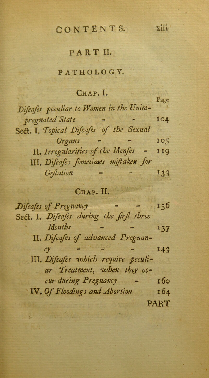 PART II. PATHOLOGY. Chap. I. Page Difeafes peculiar to Women in the Unim- pregnated State - - 104 Sett. I. Topical Difeafes of the Sexual - Organs - - 105 II. Irregularities of the Menfes - 119 III. Difeafes fometimes mifakeu for Gefation - - 133 Chap. II. Difeafes of Pregnancy - - 136 Se&. I. Difeafes during the firfi three Months - - 137 II. Difeafes of advanced Pregnan- cy - -143 III. Difeafes which require peculi- ar Treatment, when they oc- cur during Pregnancy - 160 IV. Of Floodings and Abortion 164