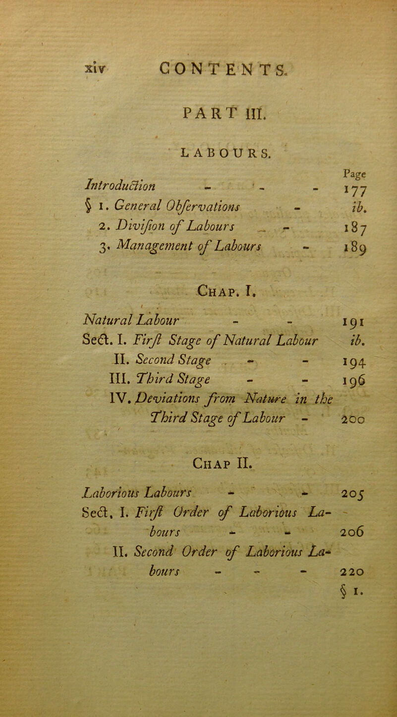 I PART Ht. LABOURS. y Pagc Introduction - - - \~j-j § i. General Obfervations - it. 2. Divijion of Labours „ 187 3, Management of Labours - 189 Chap. I. Natural Labour - - 191 Se<ft. I. Firf Stage of Natural Labour ib. II. Second Stage - - 194 III. Third Stage - - 196 IV. Deviations from Nature in the Third Stage of Labour - 200 Chap II. Laborious Labours - - 205 Sect, I. T/Vy? Order of Laborious La- bours - - 206 II. Second Order of Laborious La* hours - - - 220 § 1.