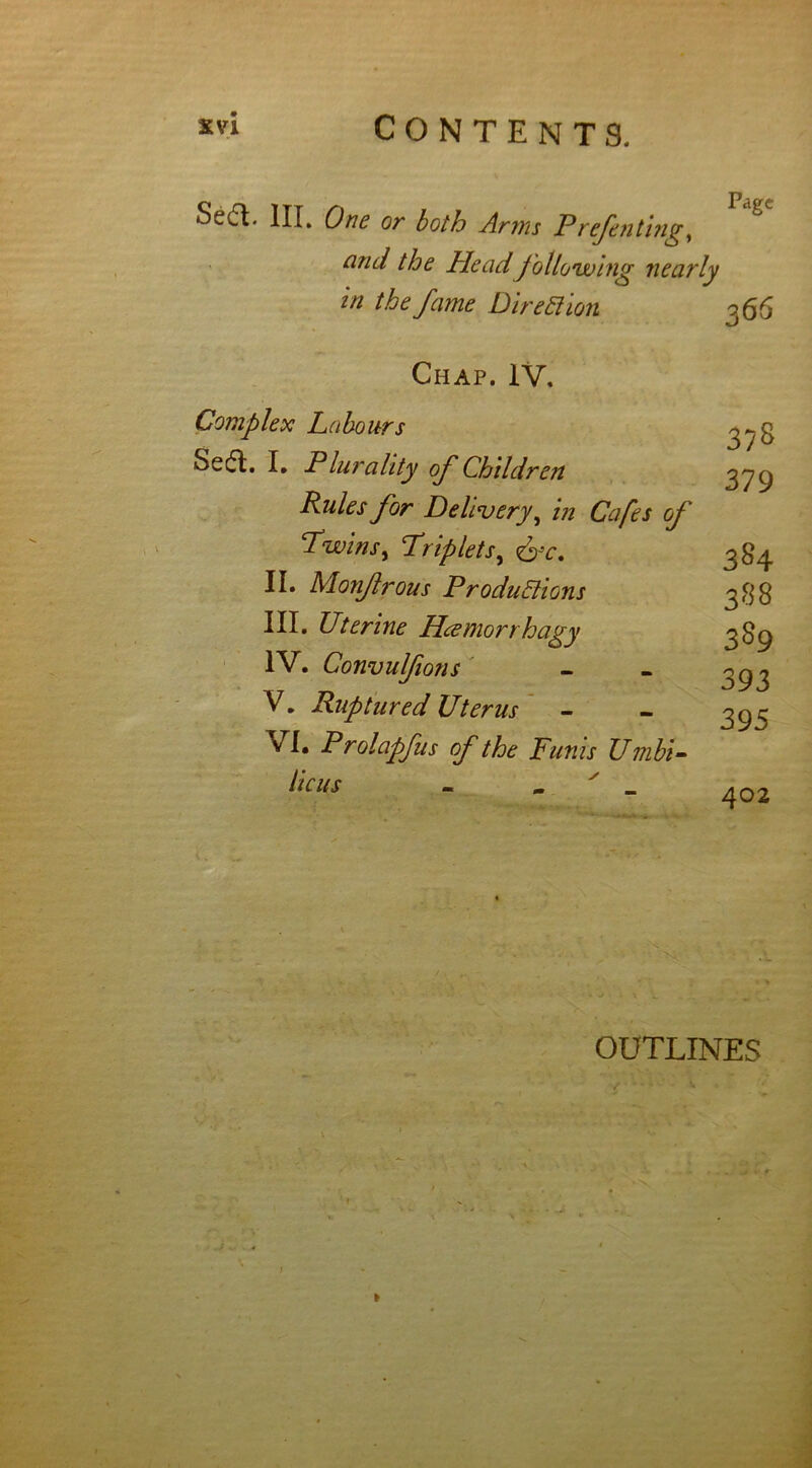 Sedt. III. One or both Arms Pdefen ting, ami the Head following nearly in the fame Direction 066 Chap. IV. Complex Labours Sedt. I. Plurality of Children Rules for Delivery, in Cafes of Twins, Triplets, &c. II. Monjlrous Productions III. Uterine Hcemort hagy IV. Convulfions V. Ruptured Uterus VI. Prolapfus of the Funis Umbi- licus - _ ' _ 3?S 379 384 388 389 393 395 402 1 OUTLINES