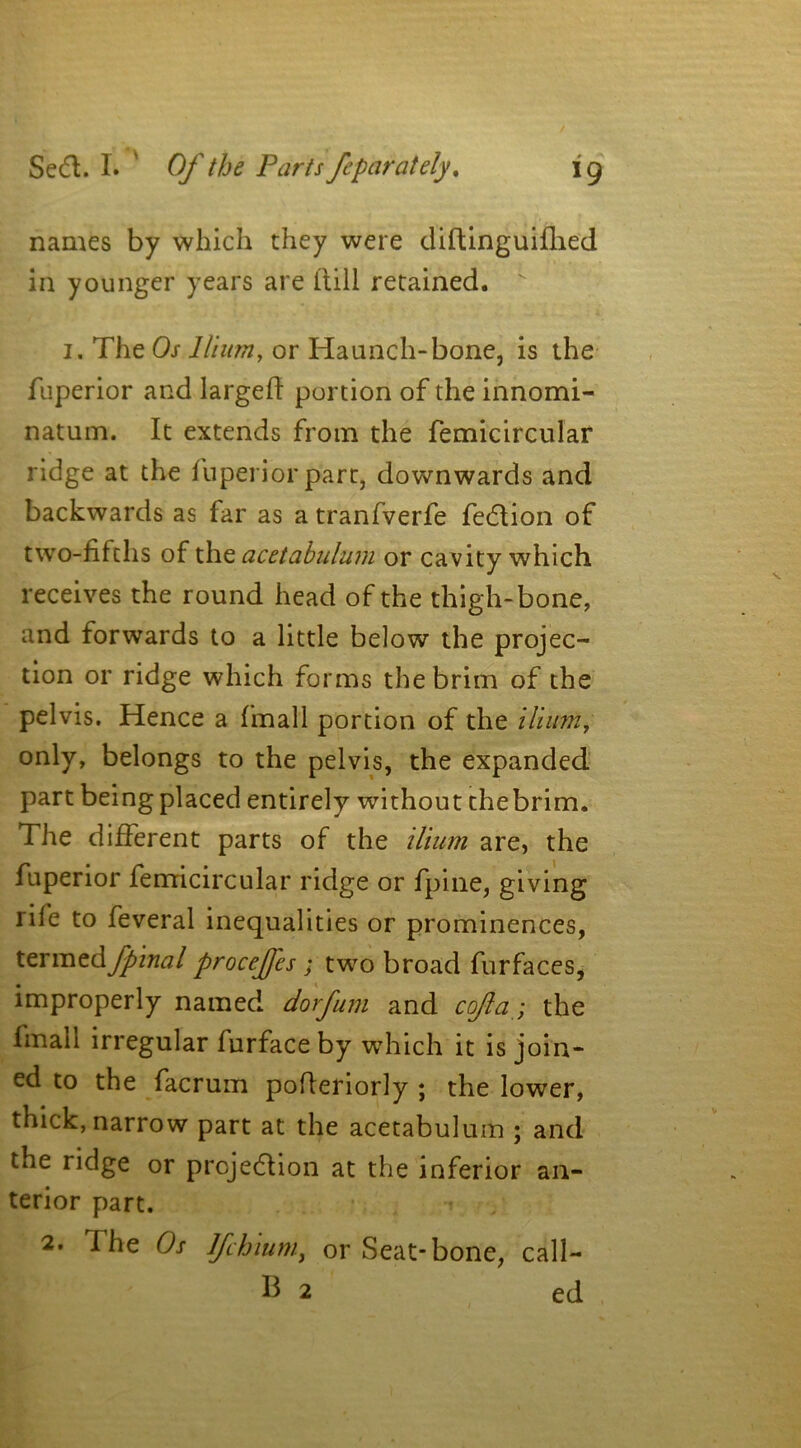 names by which they were diftinguiflied in younger years are itill retained. 1. The Os Ilium, or Haunch-bone, is the fuperior and larged portion of the innomi- natum. It extends from the femicircular ridge at the fuperior part, downwards and backwards as far as a tranfverfe fedtion of two-fifths of the acetabulum or cavity which receives the round head of the thigh-bone, and forwards to a little below the projec- tion or ridge which forms the brim of the pelvis. Hence a fmall portion of the ilium, only, belongs to the pelvis, the expanded part being placed entirely without thebrim. The different parts of the ilium are, the fuperior femicircular ridge or fpine, giving rife to feveral inequalities or prominences, termtdfpinal procejfes ; two broad furfaces, improperly named dorfum and cofa; the frnall irregular furfaceby which it is join- ed to the facrum pofleriorly ; the lower, thick, narrow part at the acetabulum ; and the ridge or prcjedlion at the inferior an- terior part. 2. I he Os Ifchium, or Seat-bone, call-