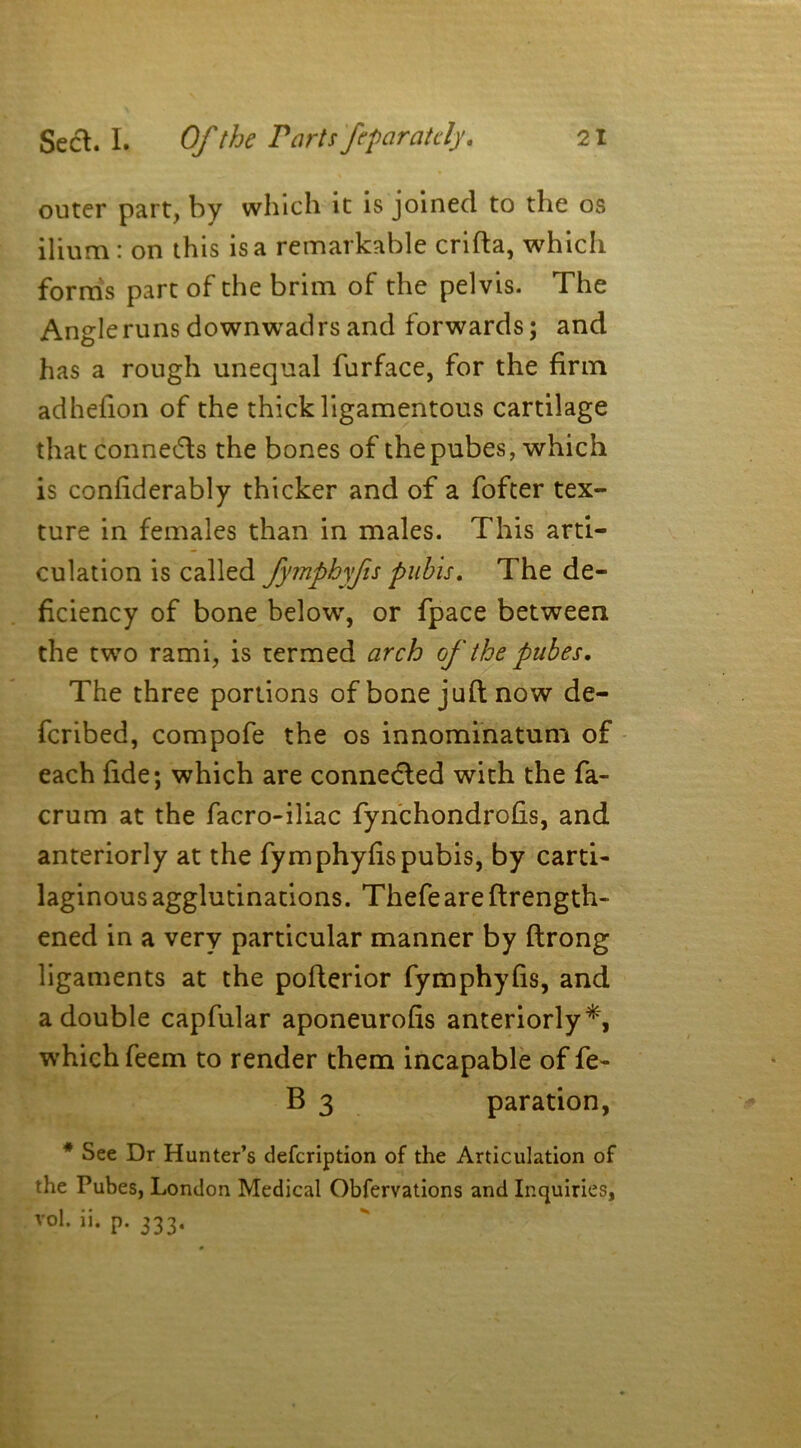 outer part, by which it is joined to the os ilium: on this is a remarkable crifta, which forms part of the brim of the pelvis. The Angle runs down wad rs and forwards; and has a rough unequal furface, for the firm adhefion of the thick ligamentous cartilage that connects the bones of the pubes, which is confiderably thicker and of a fofter tex- ture in females than in males. This arti- culation is called fymphyfis pubis. The de- ficiency of bone below, or fpace between the two rami, is termed arch of the pubes. The three portions of bone juft now de- feribed, compofe the os innominatum of each fide; which are connected with the fa- crum at the facro-iliac fynchondrofis, and anteriorly at the fymphyfis pubis, by carti- laginous agglutinations. Thefe are ftrength- ened in a very particular manner by ftrong ligaments at the pofterior fymphyfis, and a double capfular aponeurofis anteriorly*, which feem to render them incapable of fe- B 3 paration, * See Dr Hunter’s defeription of the Articulation of the Pubes, London Medical Obfervations and Inquiries, vo1- p. 333.