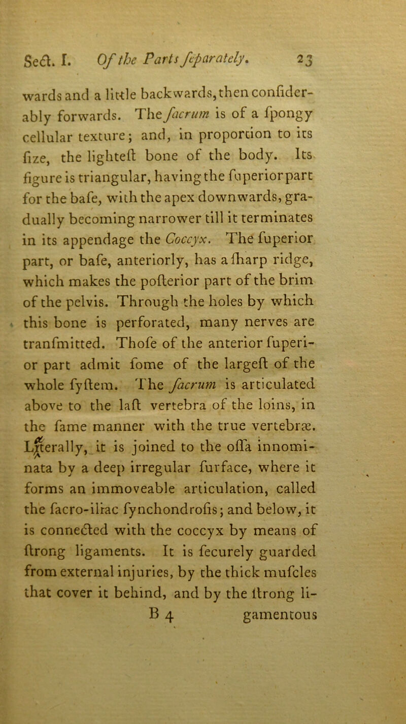 wards and a little backwards,then confider- ably forwards. The facrum is of a fpongy cellular texture; and, in proportion to its fize, the lighted bone of the body. Its figure is triangular, having the fuperiorparc for the bafe, with the apex downwards, gra- dually becoming narrower till it terminates in its appendage the Coccyx. The fuperior part, or bafe, anteriorly, has afharp ridge, which makes the poderior part of the brim of the pelvis. Through the holes by which this bone is perforated, many nerves are tranfmitted. Thofe of the anterior fuperi- or part admit fome of the larged of the whole fydem. The facrum is articulated above to the lad vertebra of the loins, in the fame manner with the true vertebras. Laterally, it is joined to the ofla innomi- nata by a deep irregular furface, where it forms an immoveable articulation, called the facro-iliac fynchondrods; and below, it is connected with the coccyx by means of drong ligaments. It is fecurely guarded from external injuries, by the thick mufcles that cover it behind, and by the drong li- B 4 gamentous