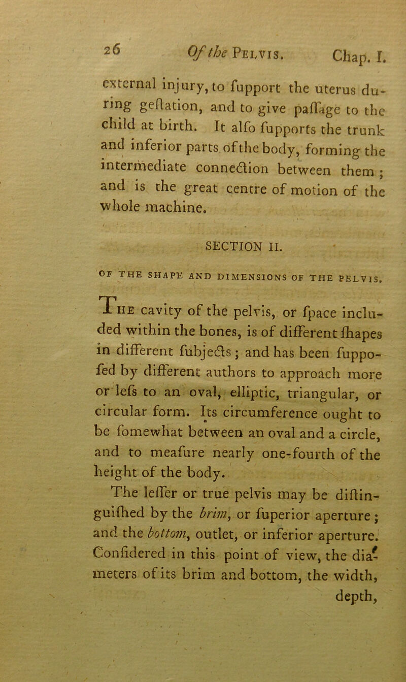 Chap. I. external injury, to fupport the uterus du- ring geflation, and to give paffige to the child at birth. It alfo fupports the trunk and inferior parts of the body, forming the intermediate connection between them ; and is the great centre of motion of the whole machine. SECTION II. OF THE SHAPE AND DIMENSIONS OF THE PELVIS. The cavity of the pelvis, or fpace inclu- ded within the bones, is of different fhapes in different fubjeCts; and has been fuppo- fed by different authors to approach more or lefs to an oval, elliptic, triangular, or circular form. Its circumference ought to be fomewhat between an oval and a circle, and to meafure nearly one-fourth of the height of the body. The leffer or true pelvis may be didin- guifhed by the brim, or fuperior aperture ; and the bottom, outlet, or inferior aperture. Confidered in this point of view, the dia- meters of its brim and bottom, the width, depth,