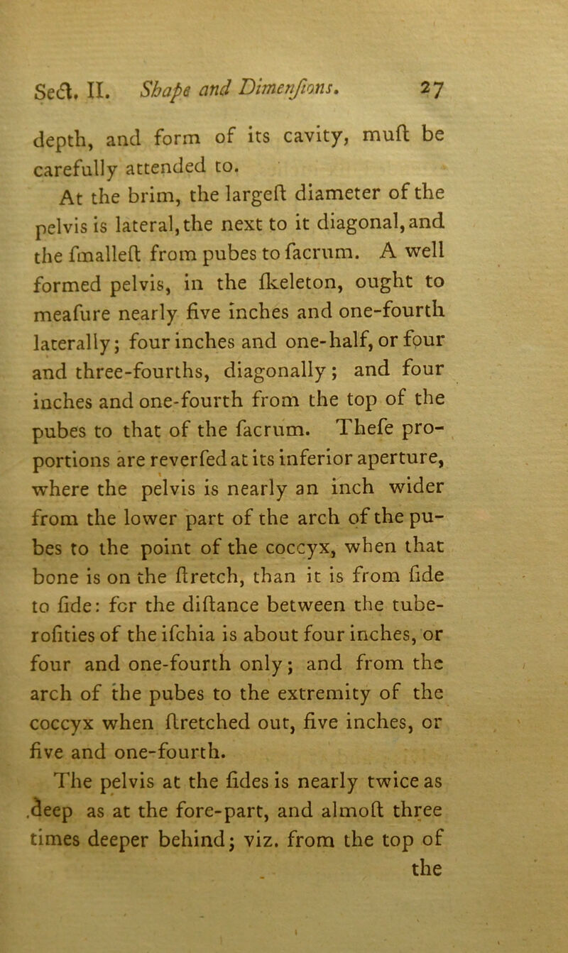 depth, and form of its cavity, mud be carefully attended to. At the brim, the largefi diameter of the pelvis is lateral, the next to it diagonal, and the fmallefi from pubes to facrum. A well formed pelvis, in the fkeleton, ought to meafure nearly five inches and one-fourth laterally; four inches and one-half, or four and three-fourths, diagonally; and four inches and one-fourth from the top of the pubes to that of the facrum. Thefe pro- portions are reverfed at its inferior aperture, where the pelvis is nearly an inch wider from the lower part of the arch of the pu- bes to the point of the coccyx, when that bone is on the ftretch, than it is from fide to fide: for the difiance between the tube- rofities of the ifchia is about four inches, or four and one-fourth only; and from the arch of the pubes to the extremity of the coccyx when firetched out, five inches, or five and one-fourth. The pelvis at the fides is nearly twice as .(ieep as at the fore-part, and almoft three times deeper behind; viz. from the top of the i