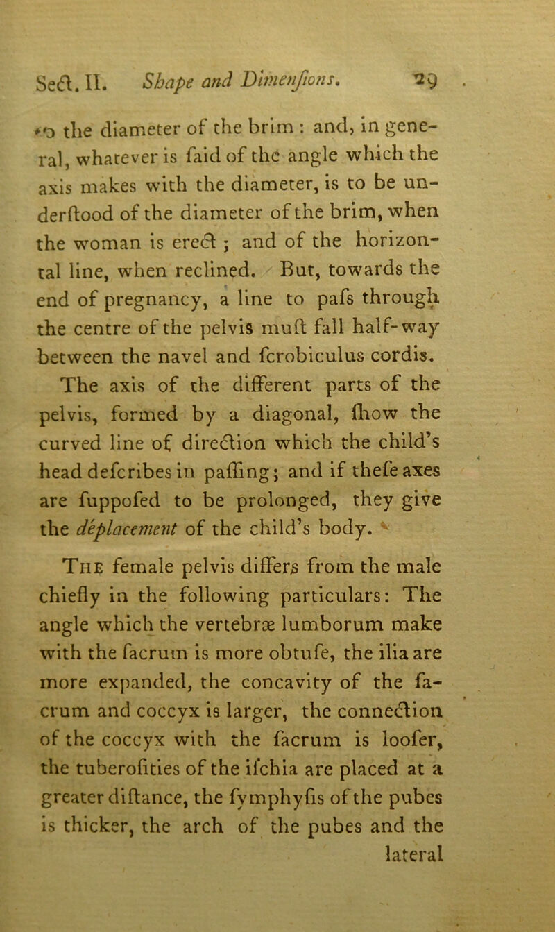 the diameter of the brim : and, in gene- ral, whatever is faid of the angle which the axis makes with the diameter, is to be un- derftood of the diameter of the brim, when the woman is erect ; and of the horizon- tal line, when reclined. But, towards the end of pregnancy, a line to pafs through the centre of the pelvis mud fall half-wray between the navel and fcrobiculus cordis. The axis of the different parts of the pelvis, formed by a diagonal, fhow the curved line of direction which the child’s head deferibes in palling; and if thefeaxes are fuppofed to be prolonged, they give the deplacement of the child’s body. * The female pelvis differs from the male chiefly in the following particulars: The angle which the vertebrae lumborum make with the facrum is more obtufe, the ilia are more expanded, the concavity of the fa- crum and coccyx is larger, the connection of the coccyx with the facrum is loofer, the tuberofities of the ii’chia are placed at a greater diftance, the fvmphyfis of the pubes is thicker, the arch of the pubes and the lateral