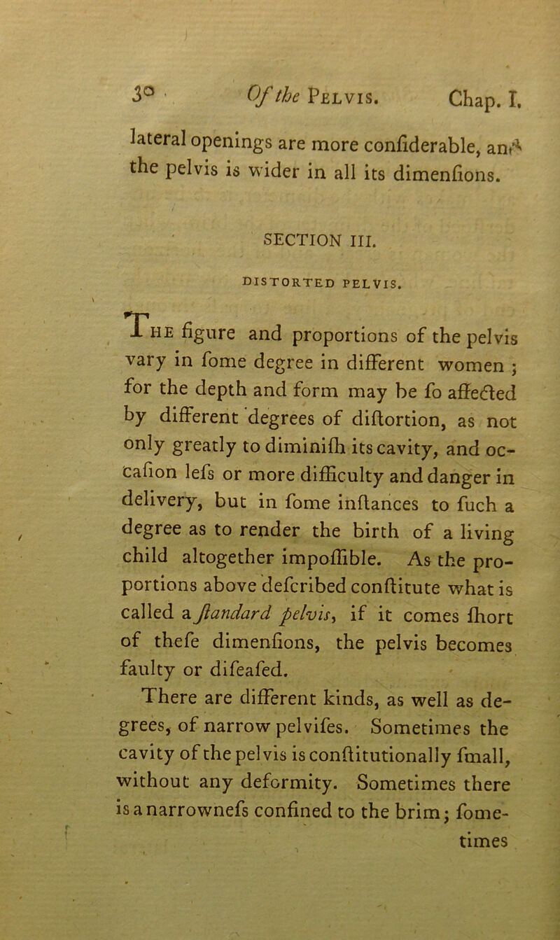 lateral openings are more confiderable, and* the pelvis is wider in all its dimensions. SECTION III. distorted pelvis. The figure and proportions of the pelvis vary in fome degree in different women ; for the depth and form may be fo affe&ed by different degrees of diflortion, as not only greatly to diminifh its cavity, and oc- Cafion lefs or more difficulty and danger in delivery, but in fome inftances to fuch a degree as to render the birth of a living child altogether impoffible. As the pro- portions above defcribed conftitute what is called a Jlandard pelvis, if it comes ffiort of thefe dimenfions, the pelvis becomes faulty or difeafed. There are different kinds, as well as de- grees, of narrow pelvifes. Sometimes the cavity of the pelvis is conftitutionally fmall, without any deformity. Sometimes there isanarrownefs confined to the brim; fome- times