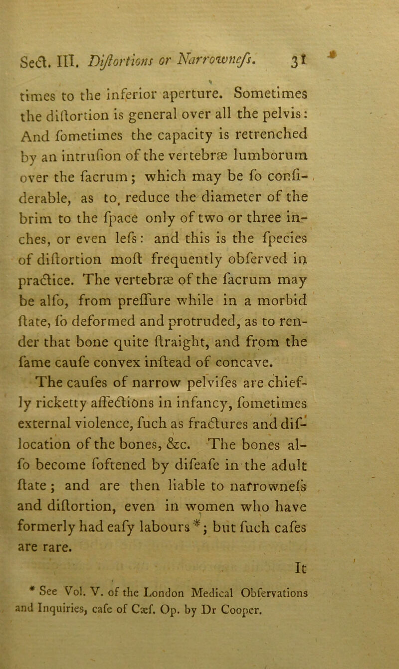 , * times to the inferior aperture. Sometimes the diflortion is general over all the pelvis: And fometimes the capacity is retrenched by an intrufion of the vertebrae lumborum over the facrum; which may be fo conli- derable, as to, reduce the diameter of the brim to the (pace only of two or three in- ches, or even lefs: and this is the fpecies of diflortion mod: frequently obferved in practice. The vertebrae of the facrum may be alfo, from preffure while in a morbid date, fo deformed and protruded, as to ren- der that bone quite ftraight, and from the fame caufe convex inffead of concave. The caufes of narrow pelvifes are chief- ly ricketty affections in infancy, fometimes external violence, fuch as fraCtures and dif- t \ * location of the bones, &c. The bones al- fo become foftened by difeafe in the adult date; and are then liable to narrownefs and diflortion, even in women who have formerly had eafy labours'*; but fuch cafes are rare. \ It 4 • # See Vol. V. of the London Medical Obfervations and Inquiries, cafe of Caef. Op. by Dr Cooper.