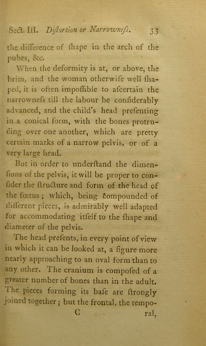 the difference of fhape in the arch of the pubes, See. When the deformity is at, or above, the brim, and the woman otherwife well flia- pec!, it is often impoffible to afeertain the narrownefs till the labour be confiderably advanced, and the child’s head prefenting in a conical form, with the bones protru- ding over one another, which are pretty certain marks of a narrow pelvis, or of a very large head. But in order to underftand the dimen- fions or the pelvis, it will be proper to con- fider the ftru&ure and form of the head of the foetus ; which, being compounded of different pieces, is admirably well adapted for accommodating itfelf to the fhape and diameter of the pelvis. The head prefents, in every point of view in which it can be looked at, a figure more nearly approaching to an oval form than to any other. The cranium is compofed of a greater number of bones than in the adult. 1 he pieces forming its bafe are ftrongly joined together • but the frontal, the tempo- | C .. ral,