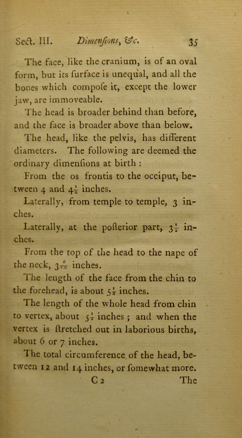 i The face, like the cranium, is of an oval form, but its furface is unequal, and all the bones which compofe it, except the lower jaw, are immoveable. The head is broader behind than before, and the face is broader above than below. The head, like the pelvis, has different diameters. The following are deemed the ordinary dimenfions at birth : From the os fronds to the occiput, be- tween 4 and 4^ inches. Laterally, from temple to temple, 3 in- ches. Laterally, at the pofterior part, 3^- in- ches. From the top of the head to the nape of the neck, 3-^ inches. The length of the face from the chin to the forehead, is about 5* inches. The length of the whole head from chin to vertex, about 5^ inches ; and when the vertex is ftretched out in laborious births, about 6 or 7 inches. The total circumference of the head, be- tween 12 and 14 inches, or fomewhat more. C 2 The