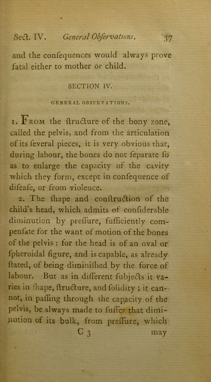 and the confequences would always prove fatal either to mother or child. SECTION IV. e '' v GENERAL OBSERVATIONS. % i. From the ftrudture of the bony zone, called the pelvis, and from the articulation of its feveral pieces, it is very obvious that, during labour, the bones do not feparate fo as to enlarge the capacity of the cavity which they form, except in confequence of difeafe, or from violence. 2. The Ihape and conftruftion of the child’s head, which admits of confiderable diminution by preffure, fufficiently com- penfate for the want of motion of the bones of the pelvis: for the head is of an oval or fpheroidal figure, and is capable, as already hated, of being dirainilhed by the force of labour. But as in different fubjedls it va- ries in Tape, ftrudlure, andfolidity ; it can- not, in paffing through the capacity of the pelvis, be always made to fuffer that dimi- nution of its bulk, from preffure, which C 3 may