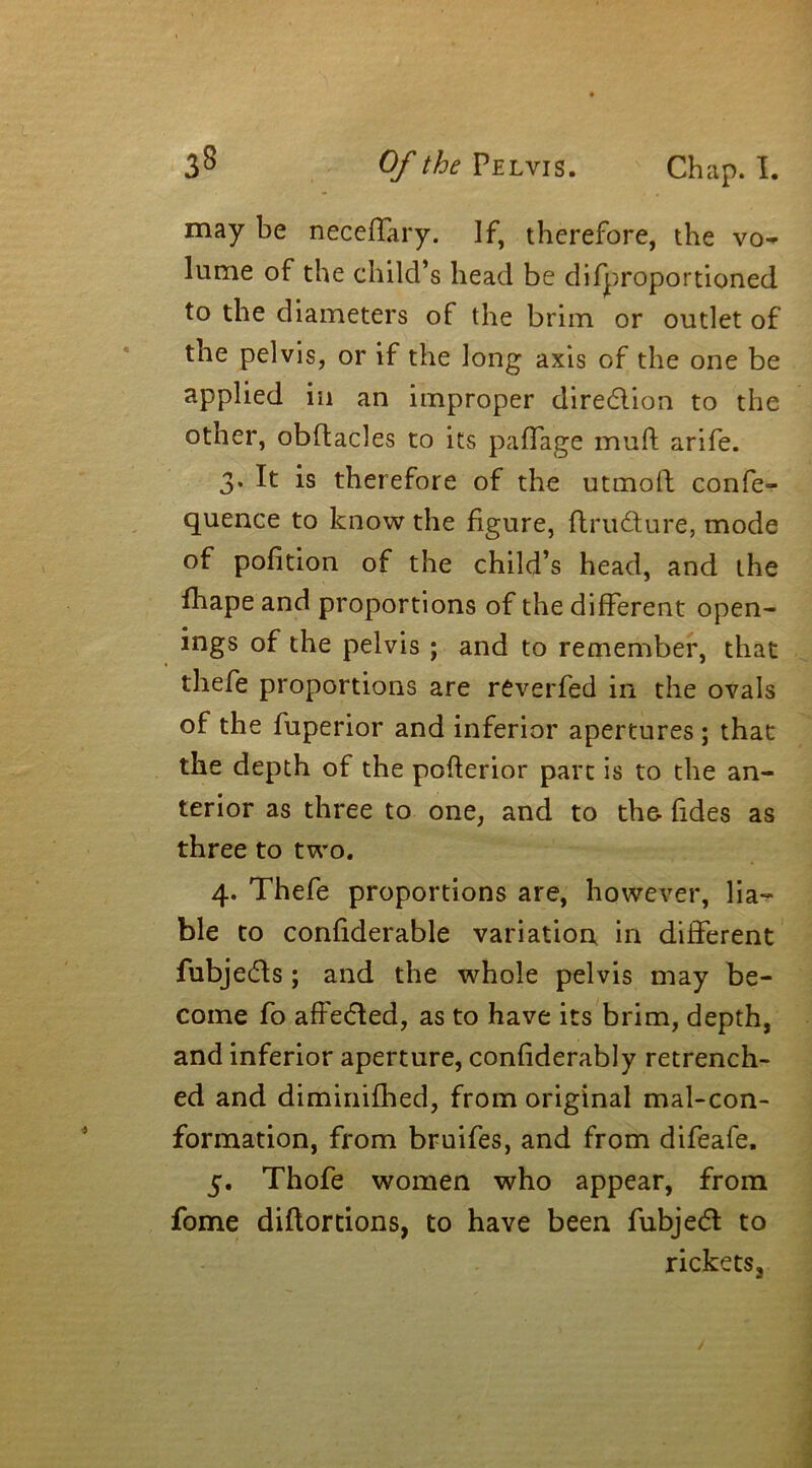 may be neceffary. If, therefore, the vo- lume of the child’s head be difproportioned to the diameters of the brim or outlet of the pelvis, or if the long axis of the one be applied in an improper dire&ion to the other, obftacles to its paffage mull arife. 3. It is therefore of the utmofl confe- quence to know the figure, flrudture, mode of pofition of the child’s head, and the fhape and proportions of the different open- ings of the pelvis ; and to remember, that thefe proportions are reverfed in the ovals of the fuperior and inferior apertures ; that the depth of the pofterior part is to the an- terior as three to one, and to the- fides as three to two. 4. Thefe proportions are, however, lia- ble to confiderable variation in different fubjedls; and the whole pelvis may be- come fo affedled, as to have its brim, depth, and inferior aperture, confiderably retrench- ed and diminifhed, from original mal-con- formation, from bruifes, and from difeafe. 5. Thofe women who appear, from fome diflortions, to have been fubjedt to rickets.