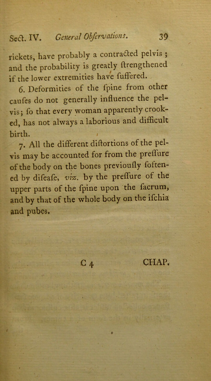 rickets, have probably a contracted pelvia ; and the probability is greatly {lengthened if the lower extremities have fuffered. 6. Deformities of the fpine from other caufes do not generally influence the pel- vis; fo that every woman apparently crook- ed, has not always a laborious and difficult birth. • 7. All the different diftortions of the pel- vis may be accounted for from the preffure of the body on the bones previoufly fatten- ed by difeafe, viz. by the preffure of the upper parts of the fpine upon the facrum, and by that of the whole body on the ifehia and pubes. C 4 CHAP.