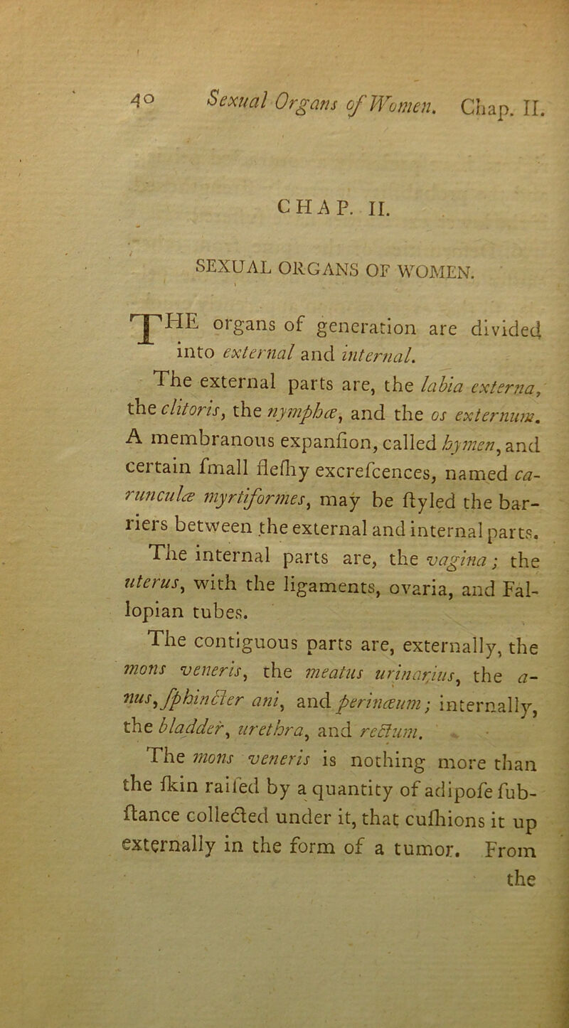 f Sexual Organs of Women. Chap. II. CHAP. II. SEXUAL ORGANS OF WOMEN. \ X™ organs of generation are divided into external and internal. The external parts are, the labia externa, the clitoris, the nymphee, and the os externum. A membranous expanfion, called hymen, and certain Email flefliy excrefcences, named ca- runcula myrtiformes, may be ftyled the bar- riers between the external and internal parts. Tne internal parts are, the vagina; the uterus, with the ligaments, ovaria, and Fal- lopian tubes. The contiguous parts are, externally, the mons veneris, the meatus urinar/ms, the a- nus,fphincler ani, and perinceum; internally, the bladder, urethra, and rechini. The mons veneris is nothing more than the Ikin railed by a quantity of adipofe fub- ftance collected under it, that cufhions it up externally in the form of a tumor. From