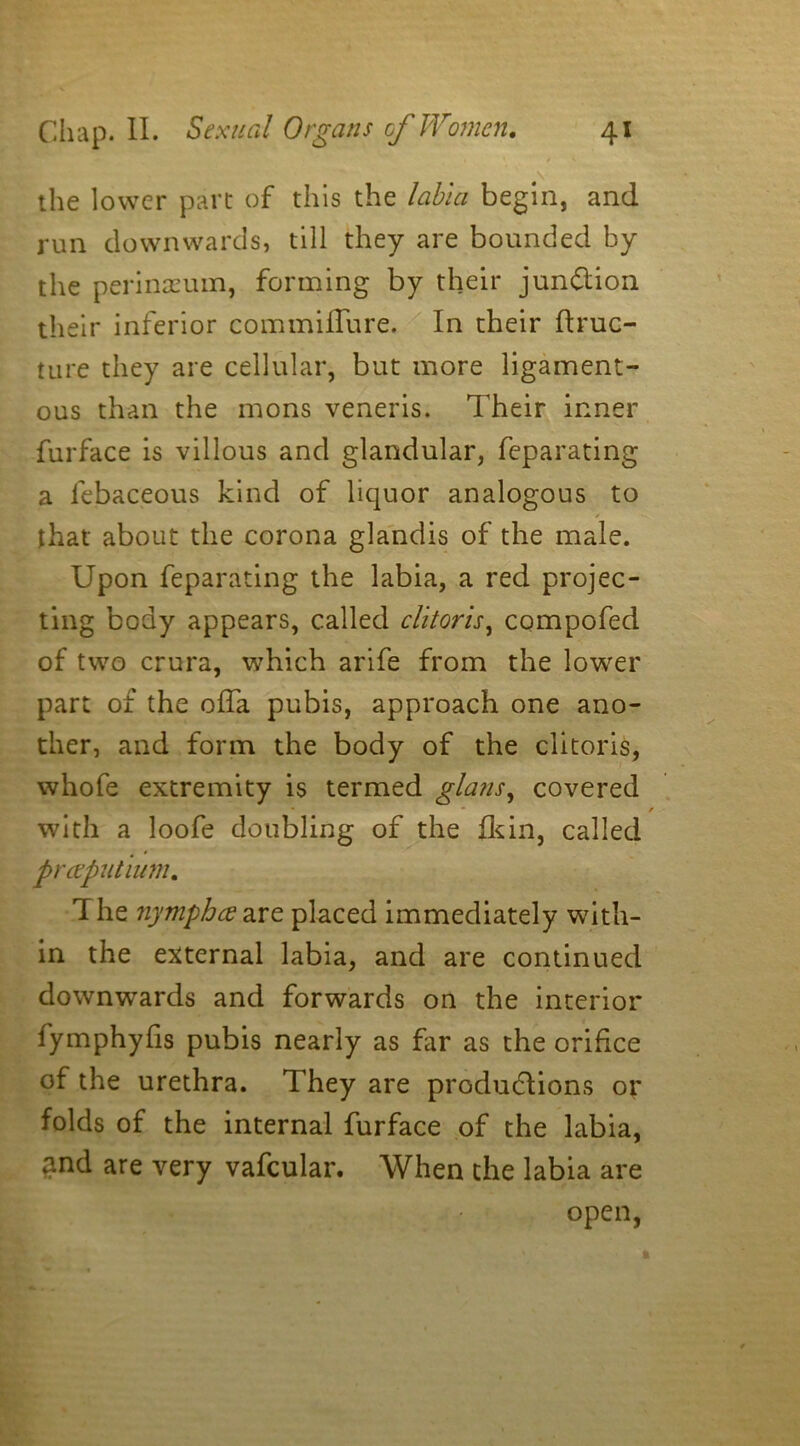 the lower part of this the labia begin, and run downwards, till they are bounded by the perineum, forming by their junction their inferior commiifure. In their ftruc- ture they are cellular, but more ligament- ous than the mons veneris. Their inner furface is villous and glandular, feparating a lebaceous kind of liquor analogous to that about the corona glandis of the male. Upon feparating the labia, a red projec- ting body appears, called clitoris, compofed of two crura, which arife from the lower part of the offa pubis, approach one ano- ther, and form the body of the clitoris, whofe extremity is termed glans, covered * * / with a loofe doubling of the fkin, called preeputium. The nympheeare placed immediately with- in the external labia, and are continued downwards and forwards on the interior fymphyfis pubis nearly as far as the orifice of the urethra. They are productions or folds of the internal furface of the labia, and are very vafcular. When the labia are open,