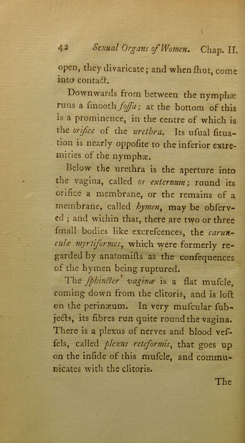 open, they divaricate; and whenfhut, come into contact. Downwards from between the nymphae runs a fmooth fojfa; at the bottom of this is a prominence, in the centre of which is the orifice of the urethra. Its ufual fixa- tion is nearly oppofite to the inferior extre- mities of the nymphae. Below the urethra is the aperture into the vagina, called os externum; round its orifice a membrane, or the remains of a membrane, called hymen, may be obferv- ed ; and within that, there are two or three fmall bodies like exerefcences, the carun- cuLe myrtiformes, which were formerly re- garded by anatomifts as the confequences of the hymen being ruptured. The fphinBer vagina is a flat mufcle, coming down from the clitoris, and is loft on the perinseum. In very mufcular fub- je&s, its fibres run quite round the vagina. There is a plexus of nerves and blood vef- fels, called plexus reteformis, that goes up on the infide of this mufcle, and commu- nicates with the clitoris.