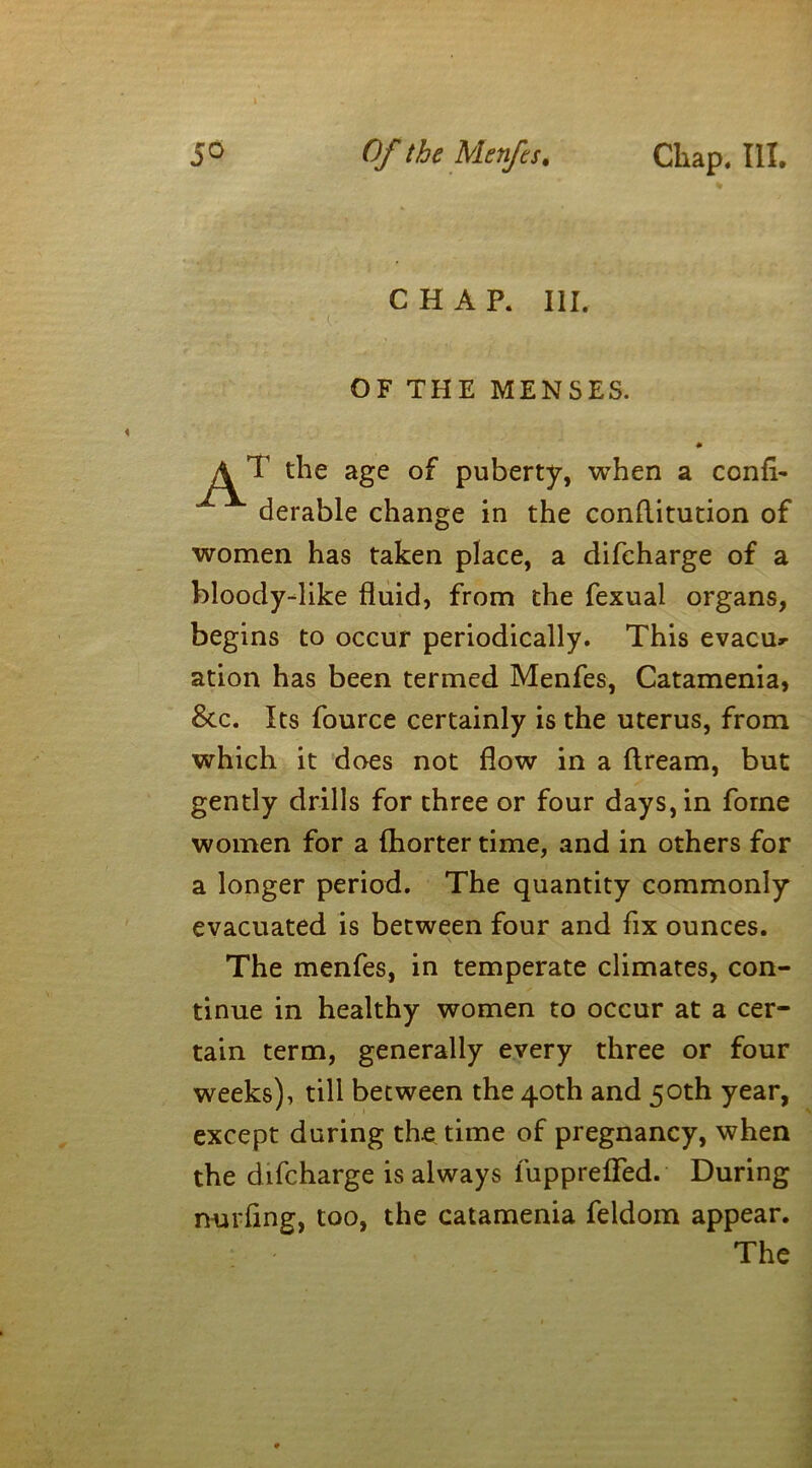 CHAR III. OF THE MENSES. T the age of puberty, when a confh derable change in the conftitution of women has taken place, a difcharge of a bloody-like fluid, from the fexual organs, begins to occur periodically. This evacu- ation has been termed Menfes, Catamenia, See. Its fource certainly is the uterus, from which it does not flow in a dream, but gently drills for three or four days, in fome women for a fhorter time, and in others for a longer period. The quantity commonly evacuated is between four and fix ounces. The menfes, in temperate climates, con- tinue in healthy women to occur at a cer- tain term, generally every three or four weeks), till between the 40th and 50th year, except during the time of pregnancy, when the difcharge is always fupprefled. During nurflng, too, the catamenia feldom appear. The