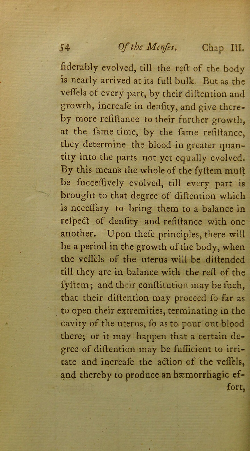 fiderably evolved, till the reft of the body is nearly arrived at its full bulk. But as the veftels of every part, by their diftention and growth, increafe in denftty, and give there- by more refiftance to their further growth, at the fame time, by the fame refiftance, they determine the blood in greater quan- tity into the parts not yet equally evolved. By this means the whole of the fyftem muft be fucceflively evolved, till every part is brought to that degree of diftention which is neceftary to bring them to a balance in refpedl of denfity and refiftance with one another. Upon thefe principles, there will be a period in the growth of the body, when the veftels of the uterus will be diftended till they are in balance with the reft of the fyftem; and th :ir conftitution may be fuch, that their diftention may proceed fo far as to open their extremities, terminating in the cavity of the uterus, fo as to pour out blood there; or it may happen that a certain de- gree of diftention may be fufllcient to irri- tate and increafe the adlion of the veftels, and thereby to produce an haemorrhagic ef- fort,