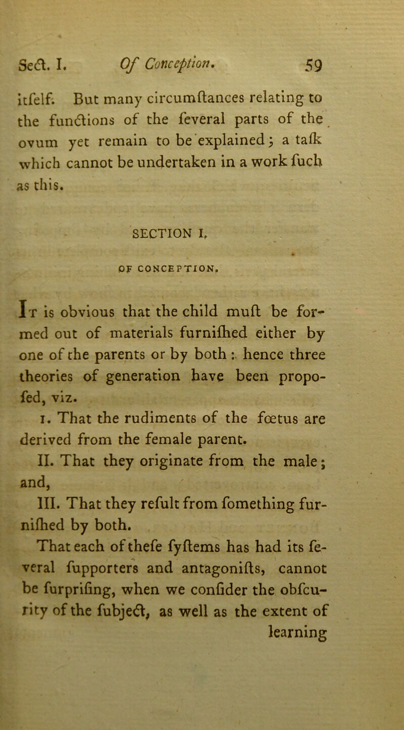 itfelf. But many circumftances relating to the fun&ions of the feveral parts of the ovum yet remain to be explained 3 a talk which cannot be undertaken in a work fuck as this. SECTION I, OF CONCEPTION. » It is obvious that the child mull be for- med out of materials furnifhed either by one of the parents or by both hence three theories of generation have been propo- fed, viz. I. That the rudiments of the foetus are derived from the female parent. II. That they originate from the male; and, III. That they refult from fomething fur- nifhed by both. That each of thefe fyltems has had its fe- veral fupporters and antagonifts, cannot be furpriling, when we conlider the obfeu- rity of the fubjedt, as well as the extent of learning 1