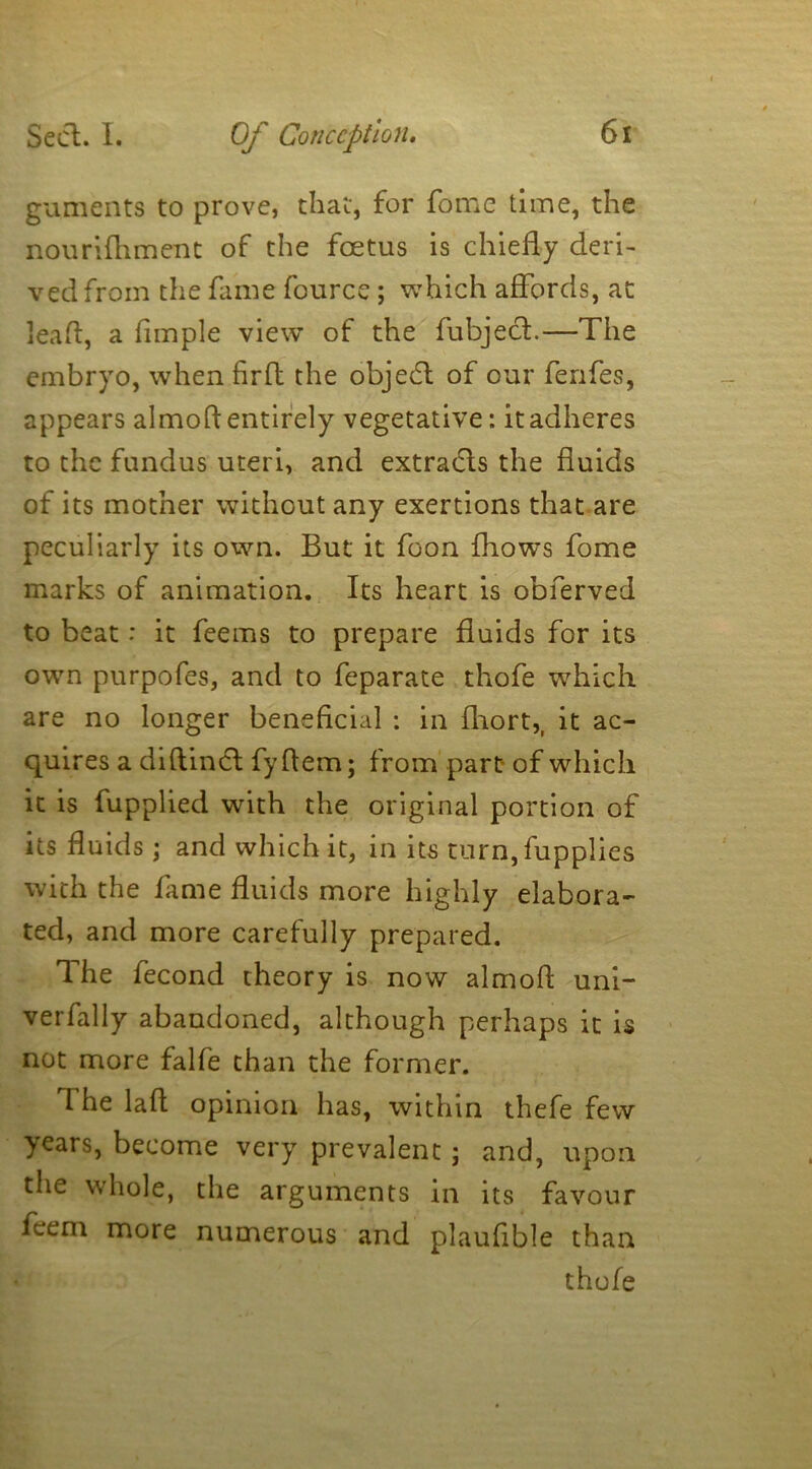 guments to prove, that, for fome time, the nourifhment of the foetus is chiefly deri- ved from the fame fource ; which affords, at leaf, a Ample view of the fubjecl.—The embryo, when firft the objedt of our fenfes, appears almofl entirely vegetative: it adheres to the fundus uteri, and extracts the fluids of its mother without any exertions that are peculiarly its own. But it foon fhows fome marks of animation. Its heart is obferved to beat: it feems to prepare fluids for its own purpofes, and to feparate thofe which are no longer beneficial : in fhort,, it ac- quires a diftindl fyflem; from part of which it is fupplied with the original portion of its fluids ; and which it, in its turn, fupplies with the fame fluids more highly elabora- ted, and more carefully prepared. The fecond theory is now almofl uni- verfally abandoned, although perhaps it is not more falfe than the former. The laft opinion has, within thefe few years, become very prevalent; and, upon the whole, the arguments in its favour feem more numerous and plauflble than thofe