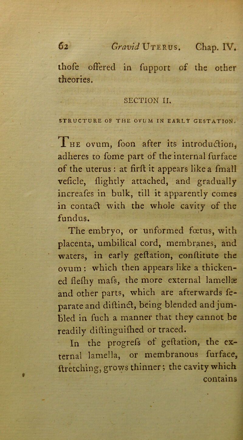 thofe offered in fupport of the other theories. SECTION II. STRUCTURE OF THE OVUM IN EARLY GESTATION.' The ovum, foon after its introdu&ion, adheres to fome part of the internal furface of the uterus: at firft it appears like a fmall veficle, {lightly attached, and gradually increafes in bulk, till it apparently comes in contact with the whole cavity of the fundus. The embryo, or unformed foetus, with placenta, umbilical cord, membranes, and waters, in early geflation, conflitute the ovum : which then appears like a thicken- ed flefhy mafs, the more external lamellae and other parts, which are afterwards fe- parateand diftincl, being blended and jum- bled in fuch a manner that they cannot be readily diftinguifhed or traced. In the progrefs of geflation, the ex- ternal lamella, or membranous furface, ftretching, grows thinner; the cavity which contains