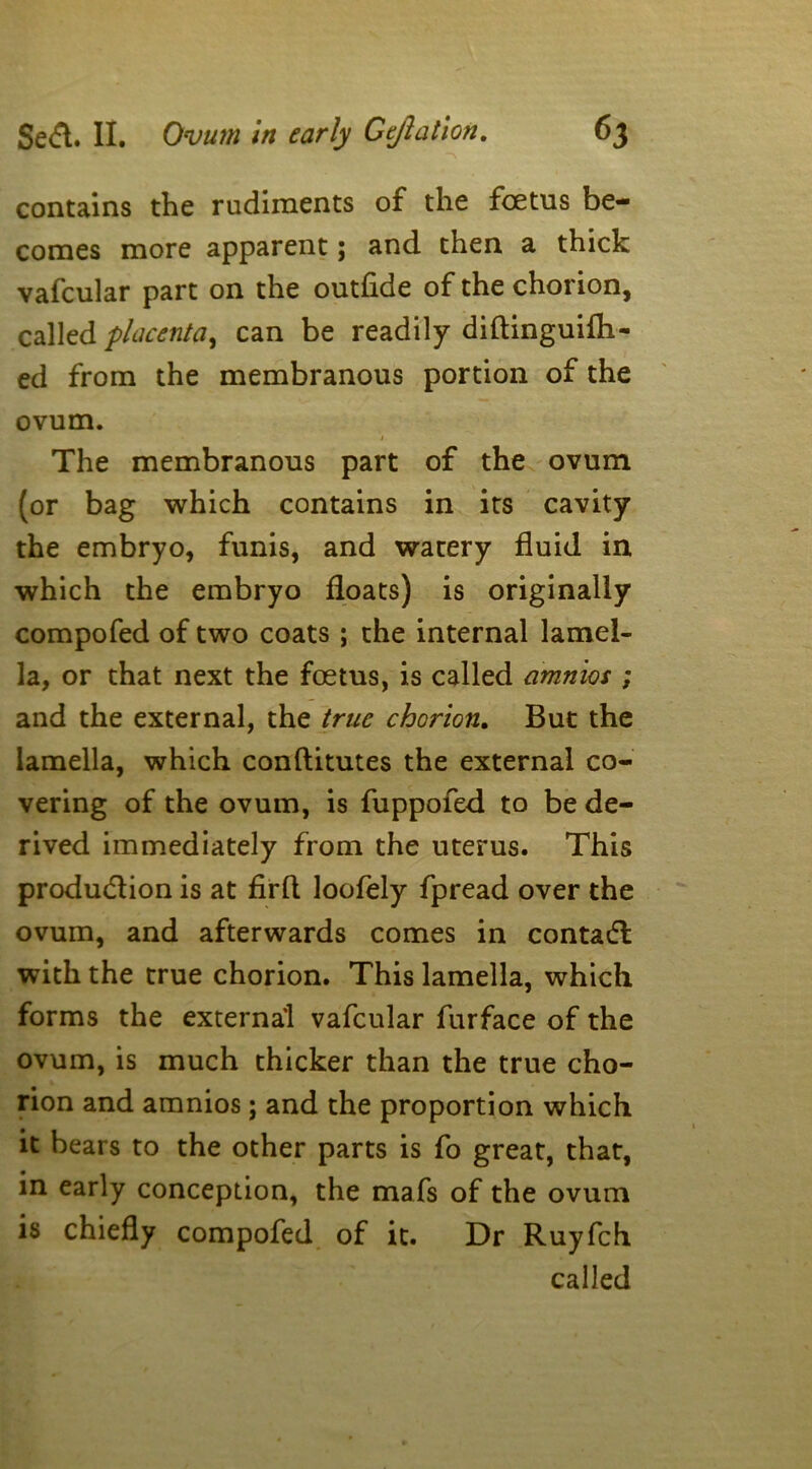 contains the rudiments of the foetus be- comes more apparent; and then a thick vafcular part on the outfide of the chorion, called placenta, can be readily diftinguifh- ed from the membranous portion of the ovum. The membranous part of the ovum (or bag which contains in its cavity the embryo, funis, and watery fluid in which the embryo floats) is originally compofed of two coats ; the internal lamel- la, or that next the foetus, is called amnios ; and the external, the true chorion. But the lamella, which conflitutes the external co- vering of the ovum, is fuppofed to be de- rived immediately from the uterus. This production is at firfl loofely fpread over the ovum, and afterwards comes in contaCl with the true chorion. This lamella, which forms the external vafcular furface of the ovum, is much thicker than the true cho- rion and amnios; and the proportion which it bears to the other parts is fo great, that, in early conception, the mafs of the ovum is chiefly compofed of it. Dr Ruyfch called