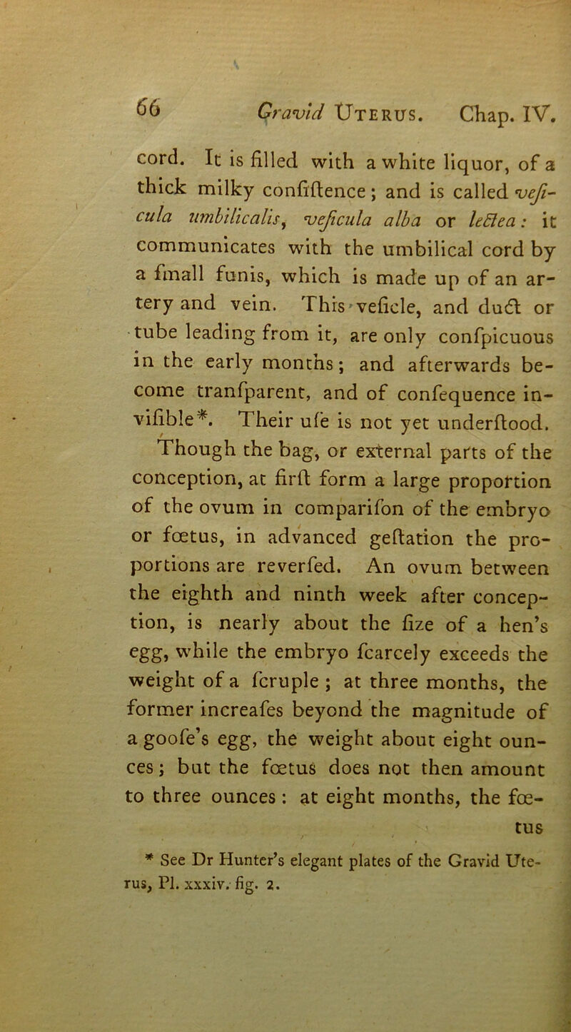 cord. It is filled with a white liquor, of a thick milky confidence ; and is called vefi- cula limb Hi calis, vejicula alba or ItElea: it communicates with the umbilical cord by a fmall funis, which is made up of an ar- tery and vein. Thrs'vefiele, and du£t or tube leading from it, are only confpicuous in the early months; and afterwards be- come tranfparent, and of confequence in- visible*. Their ufe is not yet underdood. Though the bag, or external parts of the conception, at fird form a large proportion of the ovum in comparifon of the embryo or foetus, in advanced gedation the pro- portions are reverfed. An ovum between the eighth and ninth week after concep- tion, is nearly about the fize of a hen’s egg, while the embryo fcarcely exceeds the weight of a fcruple ; at three months, the former increafes beyond the magnitude of a goofe’s egg, the weight about eight oun- ces ; but the foetus does not then amount to three ounces: at eight months, the foe- tus * See Dr Hunter’s elegant plates of the Gravid Ute- rus, PI. xxxiv. fig. 2.