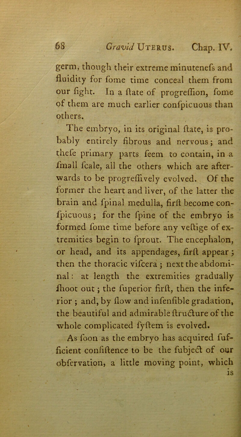 germ, though their extreme minutenefs and fluidity for fome time conceal them from our fight. In a date of progreflion, fome of them are much earlier confpicuous than others. The embryo, in its original date, is pro- bably entirely fibrous and nervous; and thefe primary parts feem to contain, in a fmall fcale, all the others which are after- wards to be progredively evolved. Of the former the heart and liver, of the latter the brain and fpinal medulla, firft become con- fpicuous ; for the fpine of the embryo is formed fome time before any vedige of ex- tremities begin to fprout. The encephalon, or head, and its appendages, fird appear \ then the thoracic vifcera ; next the abdomi- nal : at length the extremities gradually fhoot out; the fuperior fird, then the infe- rior ; and, by dow and infenfible gradation, the beautiful and admirable drudlure of the whole complicated fydem is evolved. As foon as the embryo has acquired fuf- ficient confidence to be the fubjedl of our obfervation, a little moving point, which is