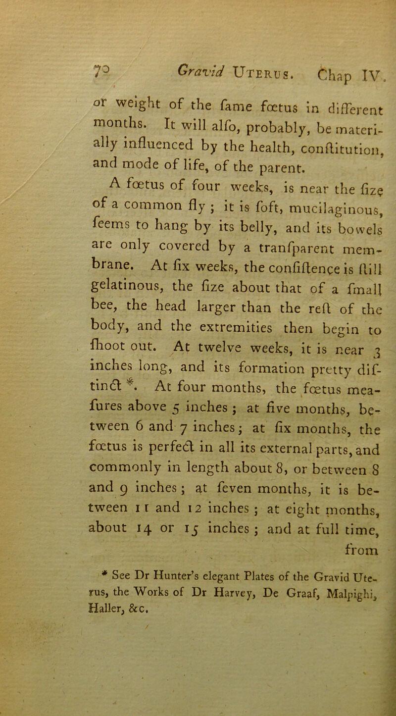 or weight of the fame foetus in different months. It will alfo, probably, be materi- ally influenced by the health, conditution, and mode of life, of the parent. A foetus of four weeks, is near the fize of a common fly ; it is foft, mucilaginous, feems to hang by its belly, and its bowels are only covered by a tranfparent mem- brane. At fix weeks, the confidence is flill gelatinous, the fize about that of a fmali bee, the head larger than the red of the body, and the extremities then begin to fhoot out. At twelve weeks, it is near 3 inches long, and its formation pretty dif- tindl *. At four months, the foetus mea- fures above 5 inches ; at five months, be- tween 6 and 7 inches; at fix months, the foetus is perfedl in all its external parts, and commonly in length about 8, or between 8 and 9 inches; at feven months, it is be- tween 1 r and 12 inches ; at eight months, about 14 or 15 inches ; and at full time, from * See Dr Hunter’s elegant Plates of the Gravid Ute- rus, the Works of Dr Harvey, De Graaf, Malpighi, Haller, Sec.