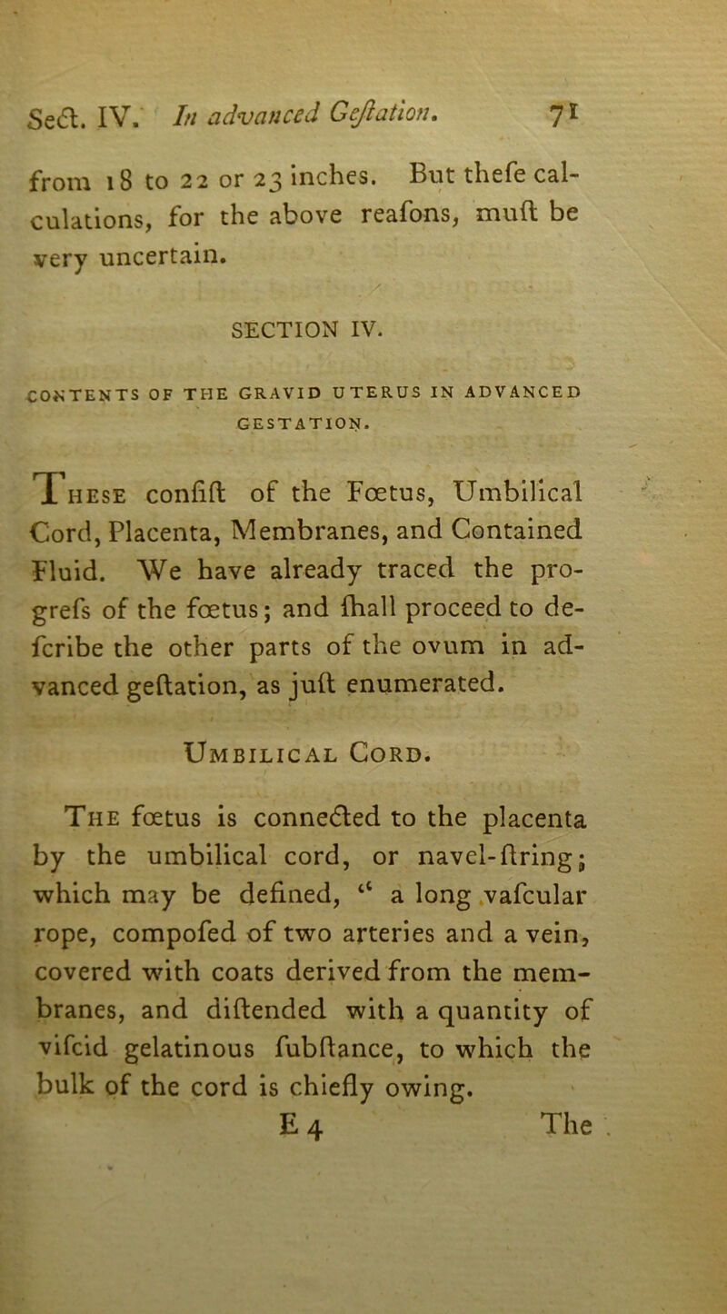 from 18 to 22 or 23 inches, hut thefe cal- culations, for the above reafons, mull be very uncertain. SECTION IV. CONTENTS OF THE GRAVID UTERUS IN ADVANCED GESTATION. T[ hese confift of the Foetus, Umbilical Cord, Placenta, Membranes, and Contained Fluid. We have already traced the pro- grefs of the foetus; and (hall proceed to de- fcribe the other parts of the ovum in ad- vanced geflation, as juft enumerated. Umbilical Cord. The foetus is connected to the placenta by the umbilical cord, or navel-firing; which may be defined, “ a long vafcular rope, compofed of two arteries and a vein, covered with coats derived from the mem- branes, and diftended with a quantity of vifeid gelatinous fubflance, to which the bulk of the cord is chiefly owing. E4 The