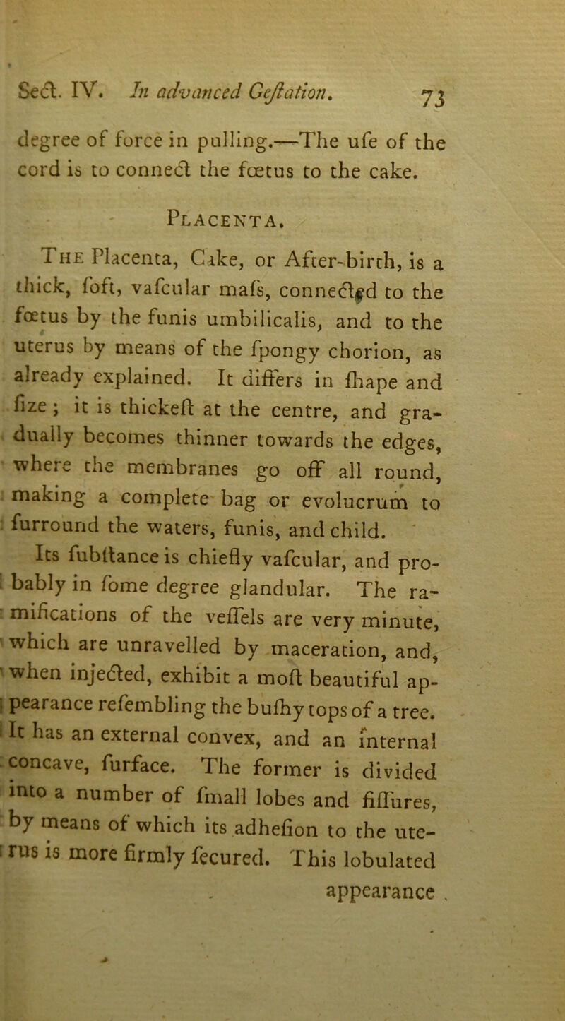 degree of force in pulling.—The ufe of the cord is to conned the foetus to the cake. Placenta. 1 he Placenta, Cake, or After-birth, is a thick, foft, vafcular mafs, conned$d to the foetus by the funis umbilicalis, and to the uterus by means of the fpongy chorion, as already explained. It differs in fhape and fize ; it is thickeft at the centre, and gra- dually becomes thinner towards the edges, whets, cue membranes go off all round, making a complete bag or evolucrum to furround the waters, funis, and child. Its fubltance is chiefly vafcular, and pro- bably in fome degree glandular. The ra- miheations of the veffels are very minute, which are unravelled by maceration, and, when injeded, exhibit a mod beautiful ap- pearance refembling the bufhy tops of a tree. ‘ It has an external convex, and an internal concave, furface. The former is divided into a number of final! lobes and fiffures, by means of which its adhefion to the ute- [ rus is more firmly fecured. This lobulated appearance ,