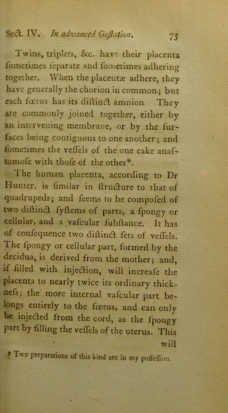 Twins, triplets, &c. have their placenta fometimes feparate and fometimes adhering together. When the placentae adhere, they have generally the chorion in common; but each foetus has its diftind amnion They are commonly joined together, either by an intervening membrane, or by the fur- faces being contiguous to one another; and fometimes the veftels of the one cake anaf- tomofe with thofe of the other*. 1 he human placenta, according to Dr Hunter, is fimilar in ftrudure to that of quadrupeds; and feems to be compofed of two diftind fyftems of parts, a fpongy or cellular, and a vafcular fubftance. It has of confequence two diftind fets of veftels. The fpongy or cellular part, formed by the decidua, is derived from the mother; and, if filled with injedion, will increafe the placenta to nearly twice its ordinary thick- nefs; the more internal vafcular part be- longs entirely to the foetus, and can only be injeded from the cord, as the fpongy part by filling the veftels of the uterus. This * will ? Two reparations of this kind are in my poflefiion.