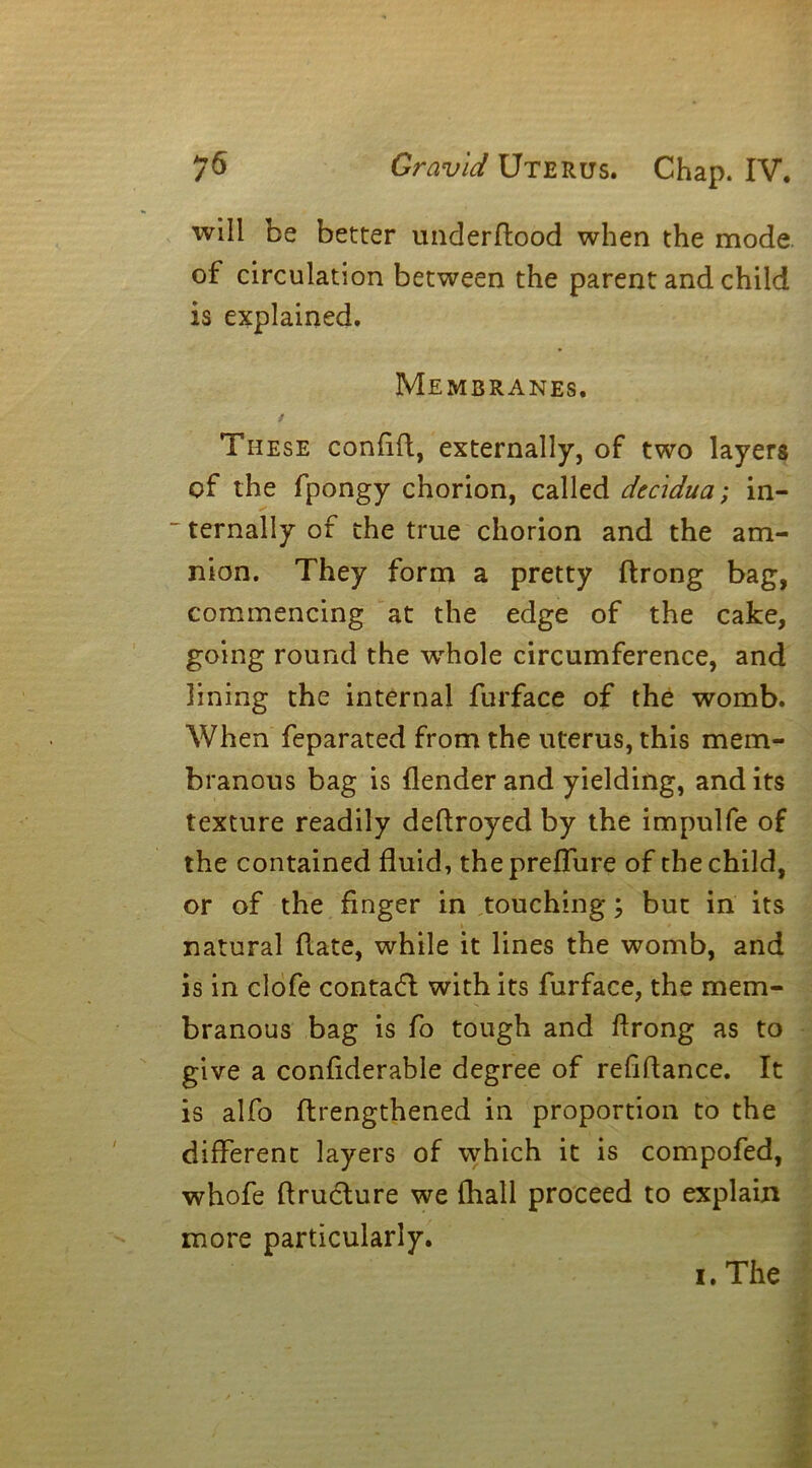 will be better underflood when the mode of circulation between the parent and child is explained. Membranes. / These coniift, externally, of two layers of the fpongy chorion, called decidua; in- ~ ternally of the true chorion and the am- nion. They form a pretty flrong bag, commencing at the edge of the cake, going round the -whole circumference, and lining the internal furface of the womb. When feparated from the uterus, this mem- branous bag is (lender and yielding, and its texture readily deftroyed by the impulfe of the contained fluid, thepreffure of the child, or of the finger in touching; but in its natural flate, while it lines the womb, and is in clofe contadl with its furface, the mem- branous bag is fo tough and flrong as to give a confiderable degree of refinance. It is alfo rtrengthened in proportion to the different layers of which it is compofed, whofe hruclure we fhall proceed to explain more particularly. i. The