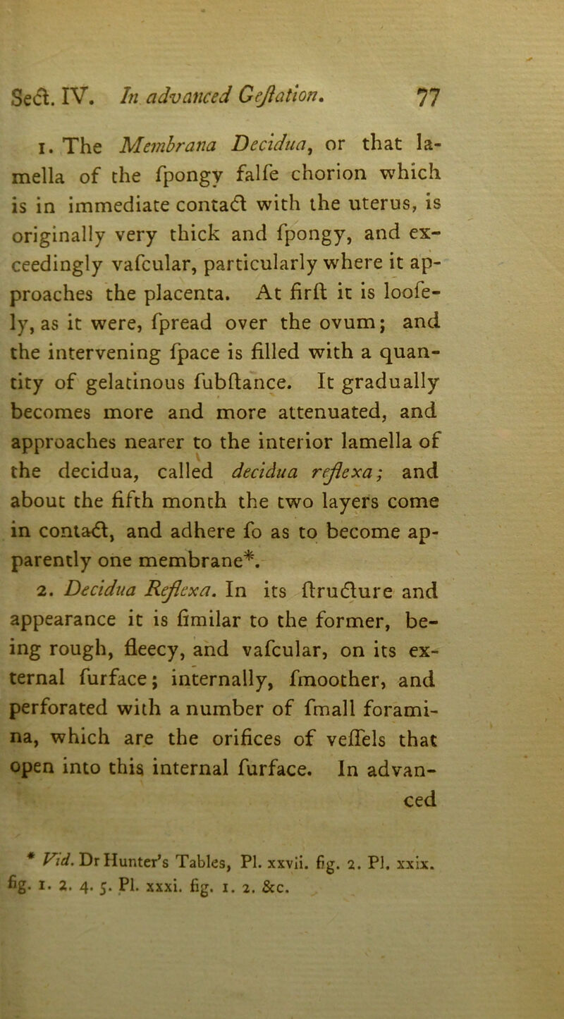 1. The Membrana Decidua, or that la- mella of the fpongy falfe chorion which is in immediate contad with the uterus, is originally very thick and fpongy, and ex- ceedingly vafcular, particularly where it ap- proaches the placenta. At firft it is loofe- ly, as it were, fpread over the ovum; and the intervening fpace is filled with a quan- tity of gelatinous fubftance. It gradually becomes more and more attenuated, and approaches nearer to the interior lamella of the decidua, called decidua reflexa; and about the fifth month the two layers come in contad, and adhere fo as to become ap- parently one membrane*. 2. Decidua Reflexa. In its flrudure and appearance it is fimilar to the former, be- ing rough, fleecy, and vafcular, on its ex- ternal furface; internally, fmoother, and perforated with a number of fmall forami- na, which are the orifices of veflels that open into this internal furface. In advan- ced * Vid. Dr Hunter’s Tables, PI. xxvii. fig. 2. PI. xx ix. fig. 1. 2. 4. 5. PI. xxxi. fig. 1. 2. &c.