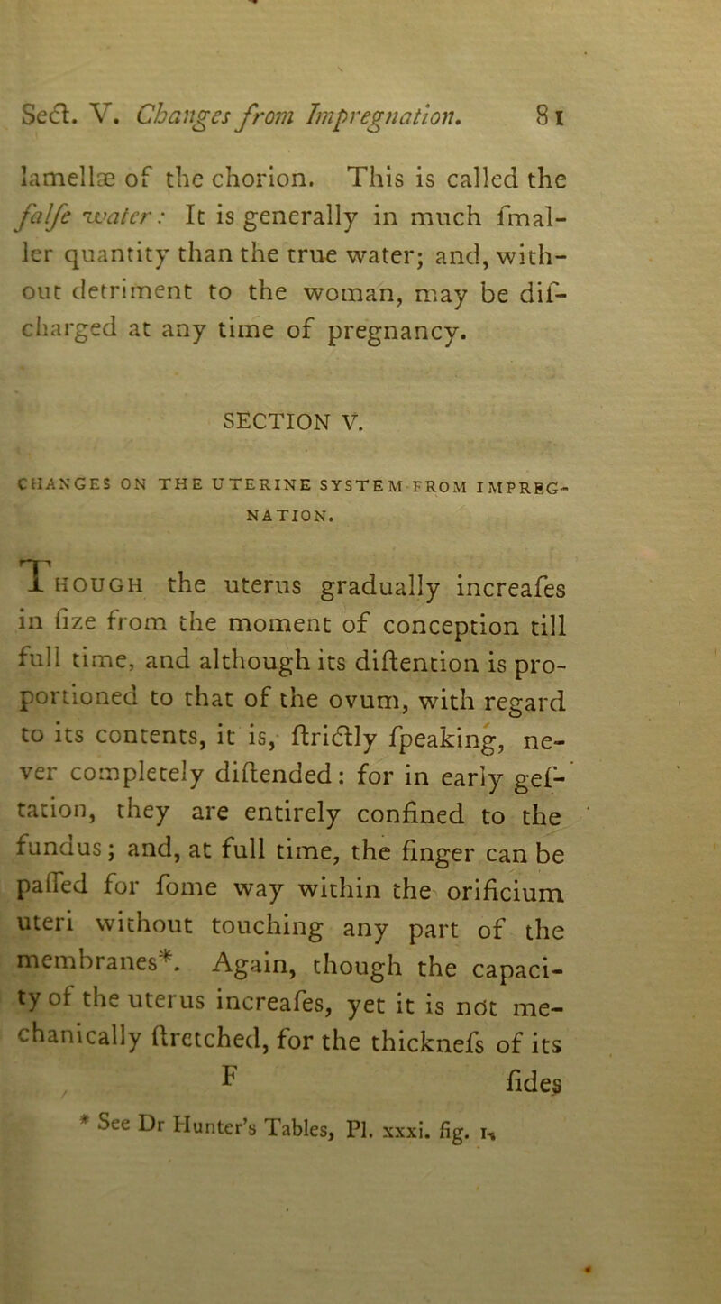 lamellae of the chorion. This is called the falfe water: It is generally in much fmal- ler quantity than the true water; and, with- out detriment to the woman, may be dis- charged at any time of pregnancy. SECTION V. CHANGES ON THE UTERINE SYSTEM FROM IMPREG- NATION. T. hough the uterus gradually increafes in fize from the moment of conception till full time, and although its diftention is pro- portioned to that of the ovum, with regard to its contents, it is, fiddly fpeaking, ne- ver completely diflended: for in early gef- tation, they are entirely confined to the fundus; and, at full time, the finger can be pahed for fome way within the orificium uteri without touching any part of the membranes . Again, though the capaci- ty oi the uterus increafes, yet it is not me- chanically flretched, for the thicknefs of its F fides Sec Dr Hunter’s Tables, PI. xxxi. fig. i-,