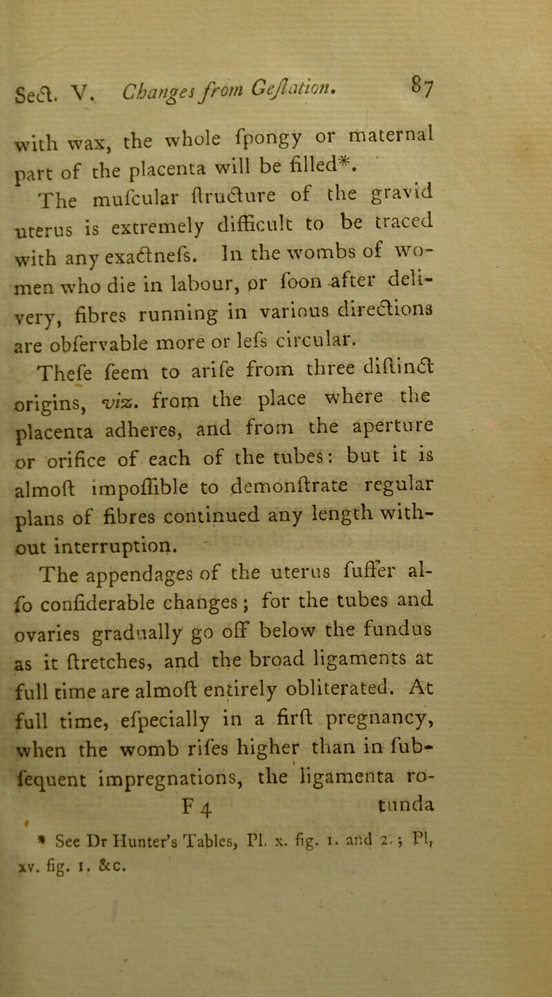 with wax, the whole fpongy or maternal part of the placenta will be filled*. The mufcular ftrudture of the gravid uterus is extremely difficult to be traced with any exa&nefs. In the wombs of wo- men who die in labour, or foon aftei deli- very, fibres running in various directions are obfervable more or lefs circular. Thefe feem to arife from three diftinCt origins, viz. from the place where the placenta adheres, and from the aperture or orifice of each of the tubes : but it is almoft impoffible to demonftrate regular plans of fibres continued any length with- out interruption. The appendages of the uterus fuffer al- fo confiderable changes; for the tubes and ovaries gradually go off below the fundus as it ftretches, and the broad ligaments at full time are almoft entirely obliterated. At full time, efpecially in a firft pregnancy, when the womb rifes higher than in fub- fequent impregnations, the ligamenta ro- F 4 tunda 1 * See Dr Hunter’s Tables, PI. x. fig. 1. and 2. *, Plf xv. fig. I. &c.