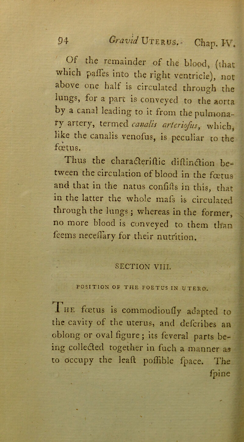 Of the remainder of the blood, (that which pafles into the right ventricle), not above one half is circulated through the lungs, foi a part is conveyed to the aorta by a canal leading to it from the pulmona- ry aiteiy, teimed cauahs artcnojus, which, like the canalis venofus, is peculiar to the foetus. Thus the charadteriftic diftin&ion be- tween the circulation of blood in the foetus and that in the natus confifts in this, that in the latter the whole mafs is circulated through the lungs; whereas in the former, no more blood is conveyed to them than feems neceffary for their nutrition. SECTION VIII. POSITION OF THE FOETUS IN UTERO. n HE fetus is commodioufly adapted to the cavity of the uterus, and clefcribes an oblong or oval figure; its feveral parts be- ing collected together in fuch a manner as to occupy the lead poffible fpace. The fpine i