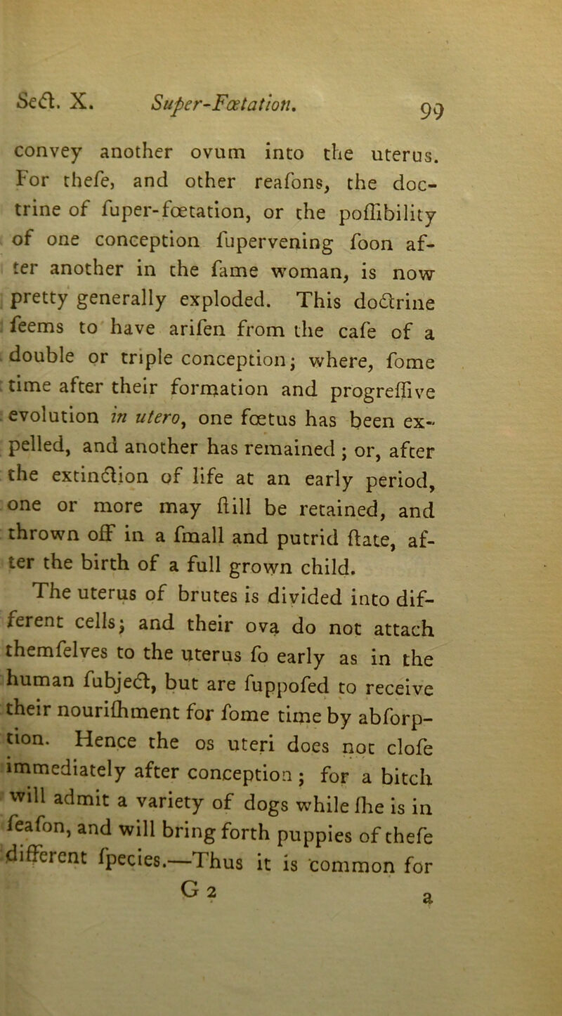 Se£t. X. Super-Foetatioti, convey another ovum into the uterus. For thefe, and other reafons, the doc- trine of fuper-fetation, or the poffibility of one conception fupervening foon af- ter another in the fame woman, is now pretty generally exploded. This dodrine feems to have arifen from the cafe of a double or triple conception; where, fome time after their formation and progrefive evolution in utero, one fetus has been ex- pelled, and another has remained j or, after the extindion of life at an early period, one or more may fill be retained, and thrown off in a fmall and putrid fate, af- ter the birth of a full grown child. The uterus of brutes is divided into dif- ferent cells; and their ova do not attach themfelves to the uterus fo early as in the human fubjed, but are fuppofed to receive their nourifhment for fome time by abforp- tion. Hence the os uteri does not clofe immediately after conception ; for a bitch will admit a variety of dogs while fhe is in feafon, and will bring forth puppies of thefe different fpecies.—Thus it is common for G 2 a