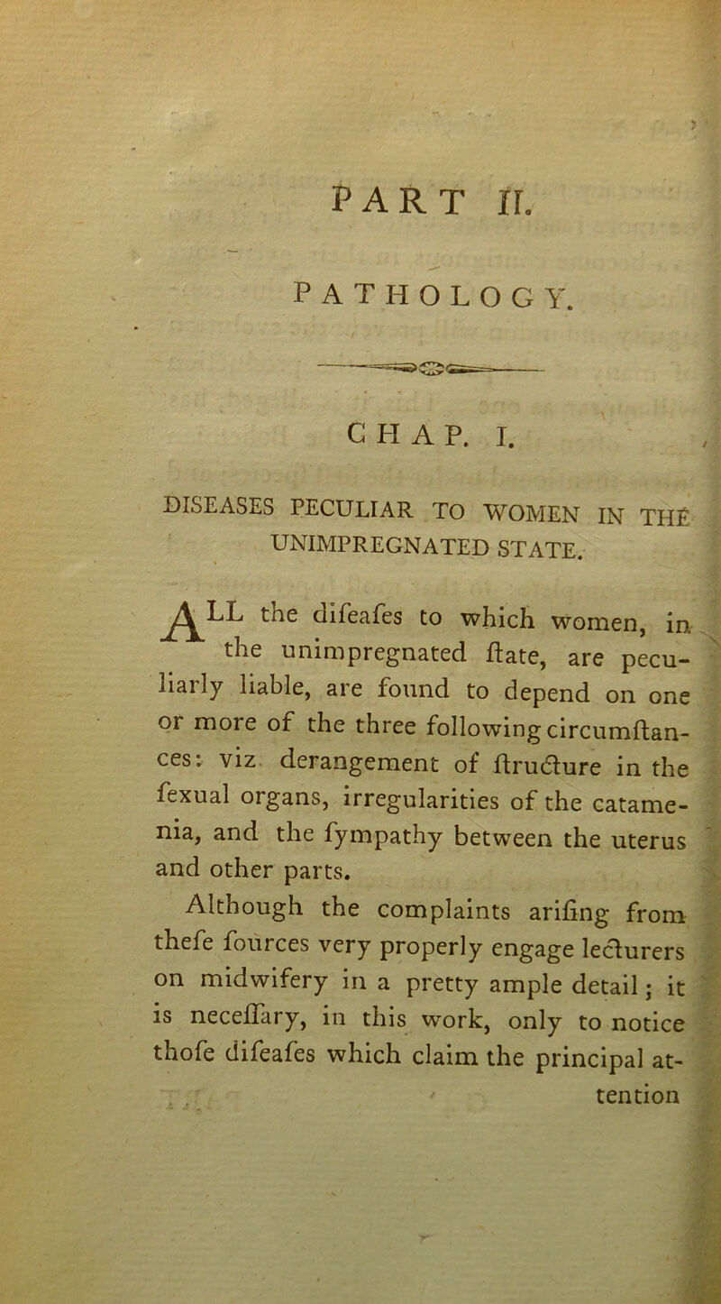 PATHOLOGY. CHAP. I. DISEASES PECULIAR TO WOMEN IN THE UNIMPREGNATED STATE. the difeafes to which women, in the unimpregnated ftate, are pecu- liarly liable, are found to depend on one or more of the three following circumftan- ces: viz derangement of ftrudlure in the fexual organs, irregularities of the catame- nia, and the fympathy between the uterus and other parts. Although the complaints arihng from thefe fources very properly engage lecturers on midwifery in a pretty ample detail; it is neceflary, in this work, only to notice thofe difeafes which claim the principal at-