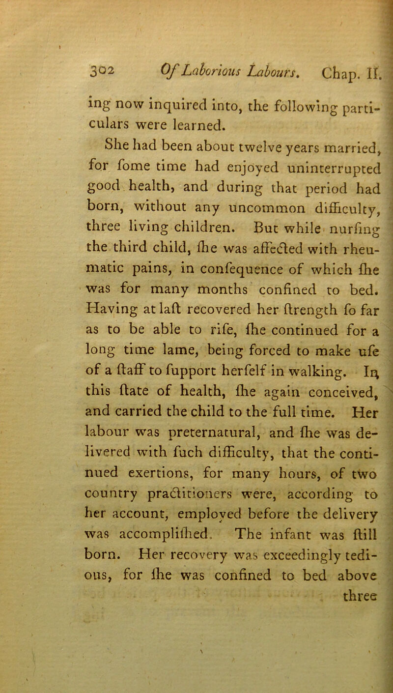 ing now inquired into, the following parti- culars were learned. She had been about twelve years married, for fome time had enjoyed uninterrupted good health, and during that period had born, without any uncommon difficulty, three living children. But while nurfmg the third child, fhe was affected with rheu- matic pains, in confequence of which fhe was for many months confined to bed. Having at lafl recovered her ftrength fo far as to be able to rife, fhe continued for a long time lame, being forced to make ufe of a ftaff to fupport herfelf in walking. Ii; this (late of health, fhe again conceived, and carried the child to the full time. Her labour was preternatural, and fhe was de- livered with fuch difficulty, that the conti- nued exertions, for many hours, of two country practitioners were, according to her account, employed before the delivery was accomplilhed. The infant was Hill born. Her recovery was exceedingly tedi- ous, for fhe was confined to bed above three