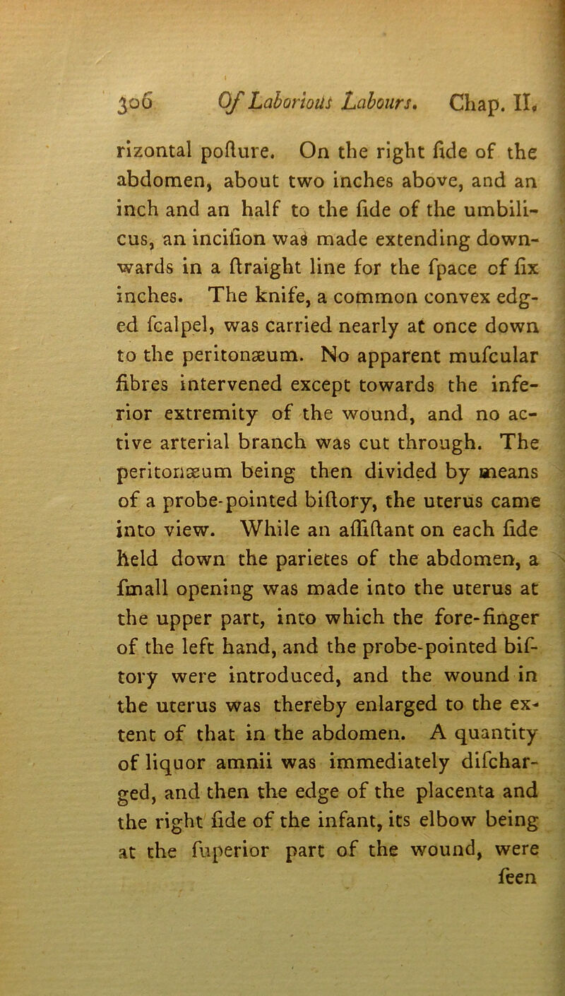 rizontal poflure. On the right fide of the abdomen, about two inches above, and an inch and an half to the fide of the umbili- cus, an incilion was made extending down- wards in a ftraight line for the fpace of fix inches. The knife, a common convex edg- ed fcalpel, was carried nearly at once down to the peritonaeum. No apparent mufcular fibres intervened except towards the infe- rior extremity of the wound, and no ac- tive arterial branch was cut through. The peritonaeum being then divided by means of a probe-pointed biflory, the uterus came into view. While an affiftant on each fide held down the parietes of the abdomen, a fmall opening was made into the uterus at the upper part, into which the fore-finger of the left hand, and the probe-pointed bif- tory were introduced, and the wound in the uterus was thereby enlarged to the ex- tent of that in the abdomen. A quantity of liquor amnii was immediately difchar- ged, and then the edge of the placenta and the right fide of the infant, its elbow being at the fuperior part of the wound, were feen