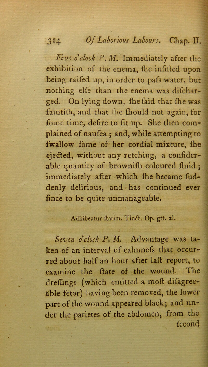 Five o'clock P.M. Immediately after the exhibition of the enema, fhe infilled upon being raifed up, in order to pafs water, but nothing elfe than the enema was difchar- ged. On lying down, fhe faid that fhe was faintifh, and that Ihe {hould not again, for fome time, defire to fit up. She then com- plained of naufea ; and, while attempting to fwallow fome of her cordial mixture, fhe ejedled, without any retching, a confider- able quantity of brownifh coloured fluid ; immediately after which fhe became fud- denly delirious, and has continued ever fince to be quite unmanageable. Adhibeatur ftatim. Tindl. Op. gtt. xl. Seven o'clock P. M. Advantage was ta- ken of an interval of calmnefs that occur- red about half an hour after lafl report, to examine the flate of the wound. The drefhngs (which emitted a mofl difagree- &ble fetor) having been removed, the lower part of the wound appeared black j and un- der the parietes of the abdomen, from the fecond