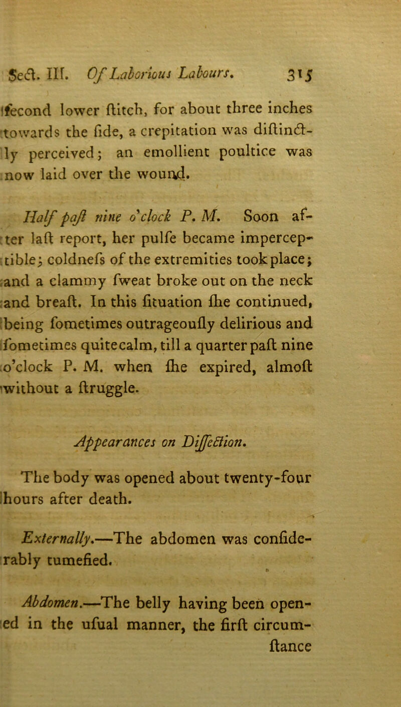 Second lower flitch, for about three inches towards the fide, a crepitation was didincd- 1 y perceived; an emollient poultice was now laid over die wound. 1 1 Half paf nine o'clock P. M. Soon af- :ter lafl report, her pulfe became impercep- tible; coldnefs of the extremities tookplace; and a clammy fweat broke out on the neck and breafl. In this fituation fhe continued, being fometimes outrageoufly delirious and fometimes quitecalm, till a quarter pad nine .o’clock P. M. when fhe expired, almod ^without a druggie. Appearances on Dijfcftion. The body was opened about twenty-four Tours after death. Externally.—The abdomen was confide- rably tumefied. * f* Abdomen.—The belly having been open- ed in the ufual manner, the fird circum- dance