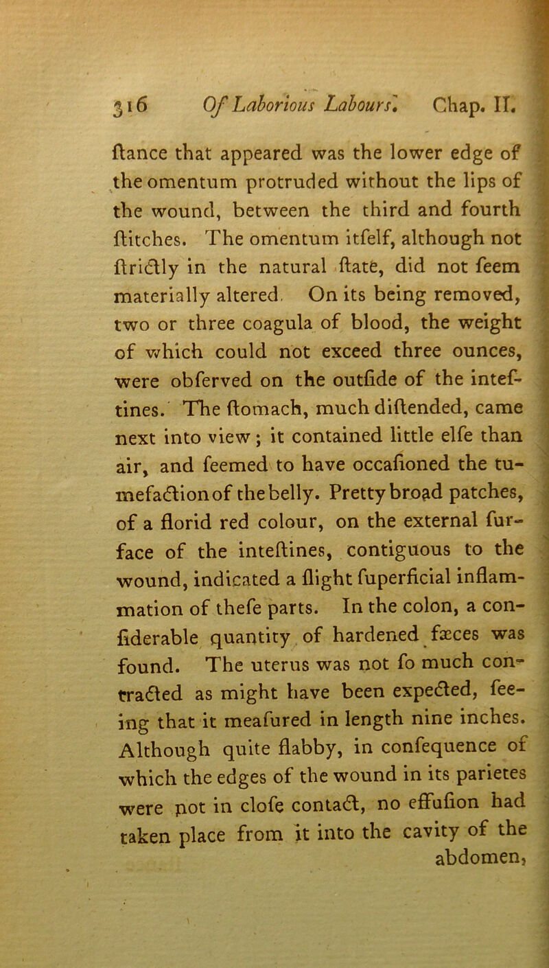 fiance that appeared was the lower edge of the omentum protruded wirhout the lips of the wound, between the third and fourth flitches. The omentum itfelf, although not Aridlly in the natural date, did not feem materially altered. On its being removed, two or three coagula of blood, the weight of which could not exceed three ounces, ■were obferved on the outfide of the intef- tines. The (lomach, much diftended, came next into view; it contained little elfe than air, and feemed to have occafioned the tu- mefadtionof the belly. Pretty bro^d patches, of a florid red colour, on the external fur- face of the inteftines, contiguous to the wound, indicated a flight fuperficial inflam- mation of thefe parts. In the colon, a con- flderable quantity of hardened faeces was found. The uterus was not fo much con- tradled as might have been expedled, fee- ing that it meafured in length nine inches. Although quite flabby, in confequence of which the edges of the wound in its parietes were pot in clofe contadl, no eflufion had taken place from it into the cavity of the abdomen.