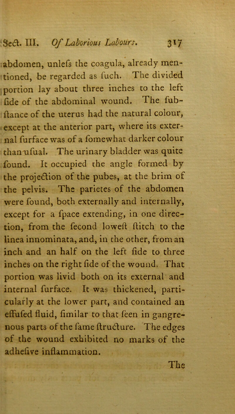 abdomen, unlefs the coagula, already men- tioned, be regarded as fuch. The divided portion lay about three inches to the left fide of the abdominal wound. The fub- ftance of the uterus had the natural colour, except at the anterior part, where its exter- nal furface was of a fomewhat darker colour thanufual. The urinary bladder was quite found. It occupied the angle formed by the projedion of the pubes, at the brim of the pelvis. The parietes of the abdomen were found, both externally and internally, except for a fpace extending, in one direc- tion, from the fecond lowed: ditch to the linea innominata, and, in the other, from an inch and an half on the left fide to three inches on the right fide of the wound. That portion was livid both on its external and internal furface. It was thickened, parti- cularly at the lower part, and contained an effufed fluid, fimilar to that feen in gangre- nous parts of the fame flrudure. The edges of the wound exhibited no marks of the adhefive inflammation. The