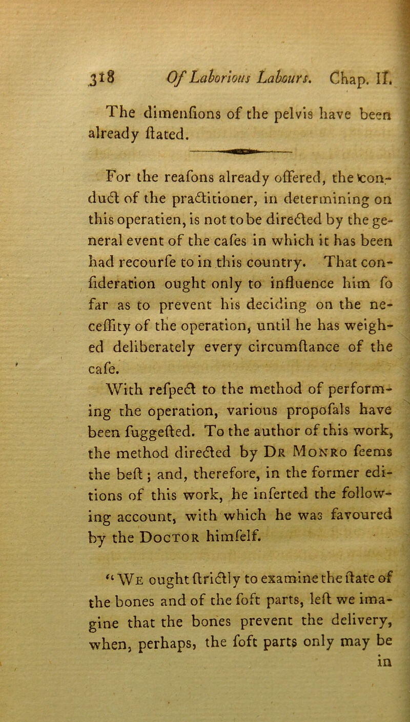 The dimenfions of the pelvis have been already dated. For the reafons already offered, the'scon- dud; of the praditioner, in determining on this operatien, is not to be direded by the ge- neral event of the cafes in which it has been had recourfe to in this country. That con- fideration ought only to influence him fo far as to prevent his deciding on the ne- ceffity of the operation, until he has weigh- ed deliberately every circumdance of the cafe. With refped to the method of perform- ing the operation, various propofals have been fuggefted. To the author of this work, the method direded by Dr Monro feems the bed; and, therefore, in the former edi- tions of this work, he inferted the follow- ing account, with which he was favoured by the Doctor himfelf. “ We ought dridly to examine the date of the bones and of the foft parts, led we ima- gine that the bones prevent the delivery, when, perhaps, the foft parts only may be in