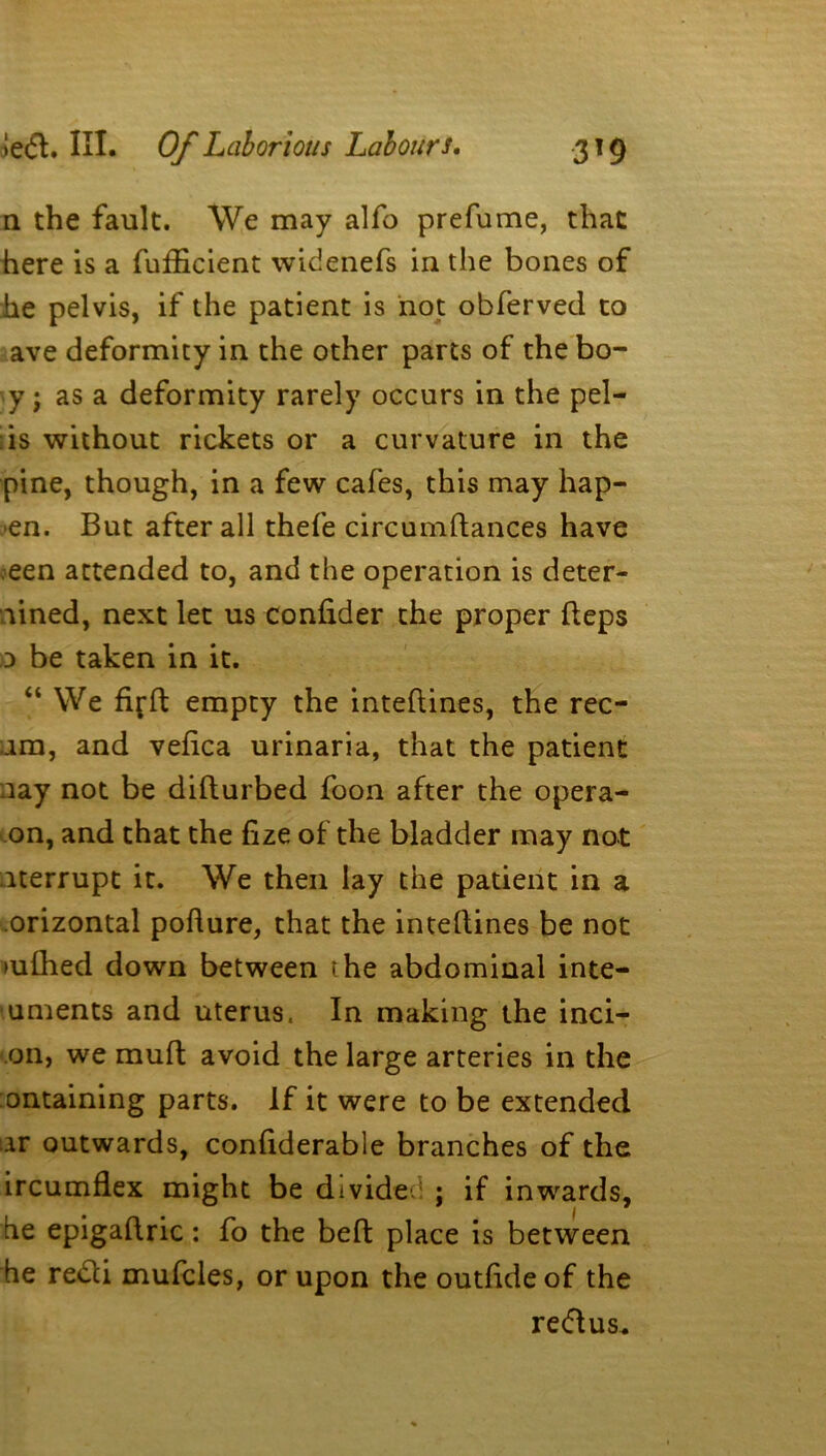 n the fault. We may alfo prefume, that here is a fufEcient widenefs in the bones of he pelvis, if the patient is not obferved to ave deformity in the other parts of the bo- y; as a deformity rarely occurs in the pel— is without rickets or a curvature in the pine, though, in a few cafes, this may hap- pen. But after all thefe circumftances have oeen attended to, and the operation is deter- mined, next let us confider the proper fteps 0 be taken in it. “ We fifft empty the inteftines, the rec- ira, and veiica urinaria, that the patient nay not be difturbed foon after the opera- on, and that the fize of the bladder may not iterrupt it. We then lay the patient in a orizontal poflure, that the inteftines be not ui£hed down between the abdominal inte- uments and uterus. In making the inci- on, we muft avoid the large arteries in the ontaining parts. If it were to be extended ar outwards, confiderable branches of the ircumflex might be divide:: ; if inwards, he epigaftric: fo the beft place is between he redli mufcles, or upon the outfideof the redftus.